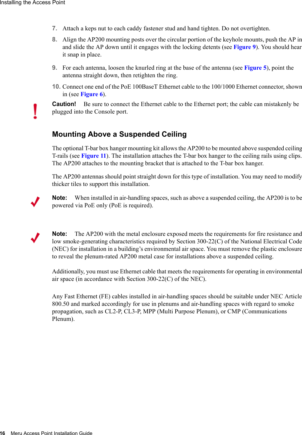 16 Meru Access Point Installation GuideInstalling the Access Point 7. Attach a keps nut to each caddy fastener stud and hand tighten. Do not overtighten.8. Align the AP200 mounting posts over the circular portion of the keyhole mounts, push the AP in and slide the AP down until it engages with the locking detents (see Figure 9). You should hear it snap in place.9. For each antenna, loosen the knurled ring at the base of the antenna (see Figure 5), point the antenna straight down, then retighten the ring.10. Connect one end of the PoE 100BaseT Ethernet cable to the 100/1000 Ethernet connector, shown in (see Figure 6).Mounting Above a Suspended CeilingThe optional T-bar box hanger mounting kit allows the AP200 to be mounted above suspended ceiling T-rails (see Figure 11). The installation attaches the T-bar box hanger to the ceiling rails using clips. The AP200 attaches to the mounting bracket that is attached to the T-bar box hanger. The AP200 antennas should point straight down for this type of installation. You may need to modify thicker tiles to support this installation.Any Fast Ethernet (FE) cables installed in air-handling spaces should be suitable under NEC Article 800.50 and marked accordingly for use in plenums and air-handling spaces with regard to smoke propagation, such as CL2-P, CL3-P, MPP (Multi Purpose Plenum), or CMP (Communications Plenum).Caution!Be sure to connect the Ethernet cable to the Ethernet port; the cable can mistakenly be plugged into the Console port.Note:When installed in air-handling spaces, such as above a suspended ceiling, the AP200 is to be powered via PoE only (PoE is required).Note:The AP200 with the metal enclosure exposed meets the requirements for fire resistance and low smoke-generating characteristics required by Section 300-22(C) of the National Electrical Code (NEC) for installation in a building’s environmental air space. You must remove the plastic enclosure to reveal the plenum-rated AP200 metal case for installations above a suspended ceiling. Additionally, you must use Ethernet cable that meets the requirements for operating in environmental air space (in accordance with Section 300-22(C) of the NEC).