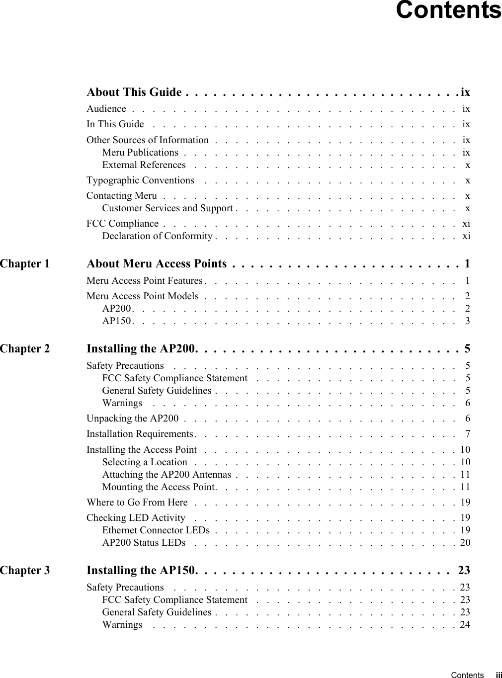   Contents iii ContentsAbout This Guide .  .  .  .  .  .  .  .  .  .  .  .  .  .  .  .  .  .  .  .  .  .  .  .  .  .  .  .  .  . ixAudience  .   .   .   .   .   .   .   .   .   .   .   .   .   .   .   .   .   .   .   .   .   .   .   .   .   .   .   .   .   .   .   .   ixIn This Guide   .   .   .   .   .   .   .   .   .   .   .   .   .   .   .   .   .   .   .   .   .   .   .   .   .   .   .   .   .   .   ixOther Sources of Information  .   .   .   .   .   .   .   .   .   .   .   .   .   .   .   .   .   .   .   .   .   .   .   .   ixMeru Publications  .   .   .   .   .   .   .   .   .   .   .   .   .   .   .   .   .   .   .   .   .   .   .   .   .   .   .   ixExternal References   .   .   .   .   .   .   .   .   .   .   .   .   .   .   .   .   .   .   .   .   .   .   .   .   .   .    xTypographic Conventions    .   .   .   .   .   .   .   .   .   .   .   .   .   .   .   .   .   .   .   .   .   .   .   .   .    xContacting Meru  .   .   .   .   .   .   .   .   .   .   .   .   .   .   .   .   .   .   .   .   .   .   .   .   .   .   .   .   .    xCustomer Services and Support .   .   .   .   .   .   .   .   .   .   .   .   .   .   .   .   .   .   .   .   .   .    xFCC Compliance  .   .   .   .   .   .   .   .   .   .   .   .   .   .   .   .   .   .   .   .   .   .   .   .   .   .   .   .   .   xiDeclaration of Conformity .   .   .   .   .   .   .   .   .   .   .   .   .   .   .   .   .   .   .   .   .   .   .   .   xiChapter 1About Meru Access Points  .  .  .  .  .  .  .  .  .  .  .  .  .  .  .  .  .  .  .  .  .  .  .  .  .  1Meru Access Point Features .   .   .   .   .   .   .   .   .   .   .   .   .   .   .   .   .   .   .   .   .   .   .   .   .    1Meru Access Point Models  .   .   .   .   .   .   .   .   .   .   .   .   .   .   .   .   .   .   .   .   .   .   .   .   .    2AP200.   .   .   .   .   .   .   .   .   .   .   .   .   .   .   .   .   .   .   .   .   .   .   .   .   .   .   .   .   .   .   .    2AP150.   .   .   .   .   .   .   .   .   .   .   .   .   .   .   .   .   .   .   .   .   .   .   .   .   .   .   .   .   .   .   .    3Chapter 2Installing the AP200.  .  .  .  .  .  .  .  .  .  .  .  .  .  .  .  .  .  .  .  .  .  .  .  .  .  .  .  .  5Safety Precautions    .   .   .   .   .   .   .   .   .   .   .   .   .   .   .   .   .   .   .   .   .   .   .   .   .   .   .   .    5FCC Safety Compliance Statement   .   .   .   .   .   .   .   .   .   .   .   .   .   .   .   .   .   .   .   .    5General Safety Guidelines .   .   .   .   .   .   .   .   .   .   .   .   .   .   .   .   .   .   .   .   .   .   .   .    5Warnings    .   .   .   .   .   .   .   .   .   .   .   .   .   .   .   .   .   .   .   .   .   .   .   .   .   .   .   .   .   .    6Unpacking the AP200  .   .   .   .   .   .   .   .   .   .   .   .   .   .   .   .   .   .   .   .   .   .   .   .   .   .   .    6Installation Requirements.   .   .   .   .   .   .   .   .   .   .   .   .   .   .   .   .   .   .   .   .   .   .   .   .   .    7Installing the Access Point   .   .   .   .   .   .   .   .   .   .   .   .   .   .   .   .   .   .   .   .   .   .   .   .   .  10Selecting a Location   .   .   .   .   .   .   .   .   .   .   .   .   .   .   .   .   .   .   .   .   .   .   .   .   .   .  10Attaching the AP200 Antennas  .   .   .   .   .   .   .   .   .   .   .   .   .   .   .   .   .   .   .   .   .   .  11Mounting the Access Point.   .   .   .   .   .   .   .   .   .   .   .   .   .   .   .   .   .   .   .   .   .   .   .  11Where to Go From Here  .   .   .   .   .   .   .   .   .   .   .   .   .   .   .   .   .   .   .   .   .   .   .   .   .   .  19Checking LED Activity   .   .   .   .   .   .   .   .   .   .   .   .   .   .   .   .   .   .   .   .   .   .   .   .   .   .  19Ethernet Connector LEDs  .   .   .   .   .   .   .   .   .   .   .   .   .   .   .   .   .   .   .   .   .   .   .   .  19AP200 Status LEDs   .   .   .   .   .   .   .   .   .   .   .   .   .   .   .   .   .   .   .   .   .   .   .   .   .   .  20Chapter 3Installing the AP150.  .  .  .  .  .  .  .  .  .  .  .  .  .  .  .  .  .  .  .  .  .  .  .  .  .  .  .   23Safety Precautions    .   .   .   .   .   .   .   .   .   .   .   .   .   .   .   .   .   .   .   .   .   .   .   .   .   .   .   .  23FCC Safety Compliance Statement   .   .   .   .   .   .   .   .   .   .   .   .   .   .   .   .   .   .   .   .  23General Safety Guidelines .   .   .   .   .   .   .   .   .   .   .   .   .   .   .   .   .   .   .   .   .   .   .   .  23Warnings    .   .   .   .   .   .   .   .   .   .   .   .   .   .   .   .   .   .   .   .   .   .   .   .   .   .   .   .   .   . 24