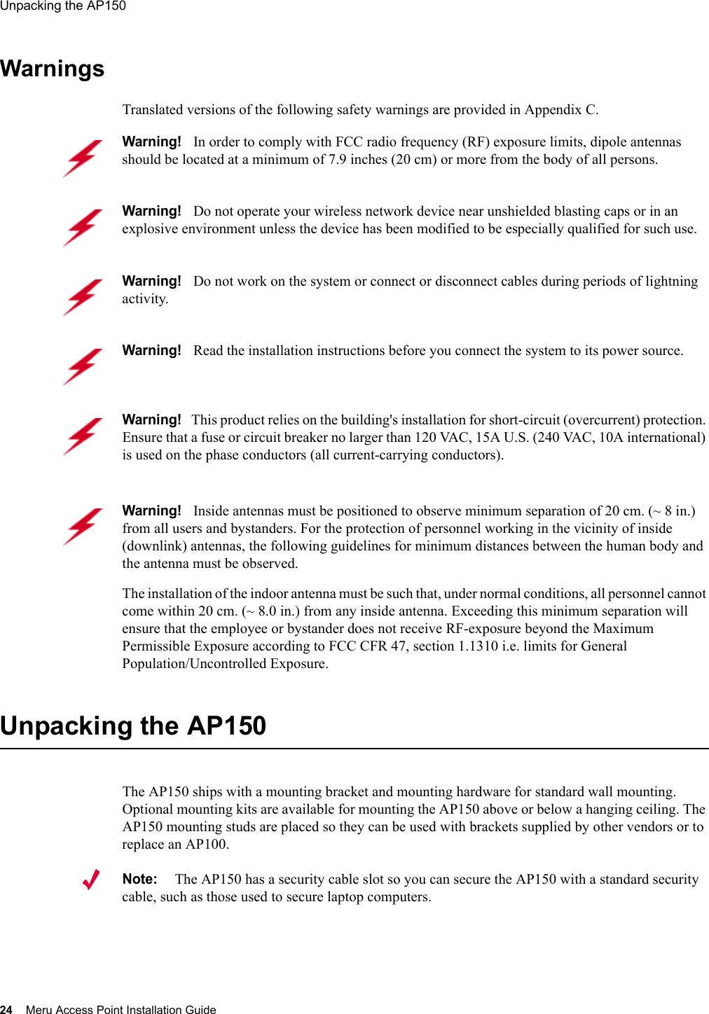 24 Meru Access Point Installation GuideUnpacking the AP150 WarningsTranslated versions of the following safety warnings are provided in Appendix C.Unpacking the AP150The AP150 ships with a mounting bracket and mounting hardware for standard wall mounting. Optional mounting kits are available for mounting the AP150 above or below a hanging ceiling. The AP150 mounting studs are placed so they can be used with brackets supplied by other vendors or to replace an AP100.Note:The AP150 has a security cable slot so you can secure the AP150 with a standard security cable, such as those used to secure laptop computers.Warning!   In order to comply with FCC radio frequency (RF) exposure limits, dipole antennas should be located at a minimum of 7.9 inches (20 cm) or more from the body of all persons.Warning!   Do not operate your wireless network device near unshielded blasting caps or in an explosive environment unless the device has been modified to be especially qualified for such use.Warning!   Do not work on the system or connect or disconnect cables during periods of lightning activity.Warning!   Read the installation instructions before you connect the system to its power source.Warning!   This product relies on the building&apos;s installation for short-circuit (overcurrent) protection. Ensure that a fuse or circuit breaker no larger than 120 VAC, 15A U.S. (240 VAC, 10A international) is used on the phase conductors (all current-carrying conductors).Warning!   Inside antennas must be positioned to observe minimum separation of 20 cm. (~ 8 in.) from all users and bystanders. For the protection of personnel working in the vicinity of inside (downlink) antennas, the following guidelines for minimum distances between the human body and the antenna must be observed. The installation of the indoor antenna must be such that, under normal conditions, all personnel cannot come within 20 cm. (~ 8.0 in.) from any inside antenna. Exceeding this minimum separation will ensure that the employee or bystander does not receive RF-exposure beyond the Maximum Permissible Exposure according to FCC CFR 47, section 1.1310 i.e. limits for General Population/Uncontrolled Exposure.