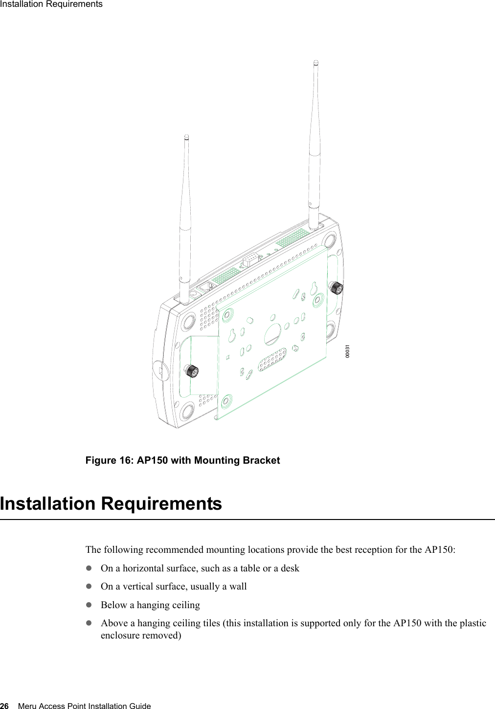 26 Meru Access Point Installation GuideInstallation Requirements Figure 16: AP150 with Mounting BracketInstallation RequirementsThe following recommended mounting locations provide the best reception for the AP150:zOn a horizontal surface, such as a table or a deskzOn a vertical surface, usually a wallzBelow a hanging ceilingzAbove a hanging ceiling tiles (this installation is supported only for the AP150 with the plastic enclosure removed)00031