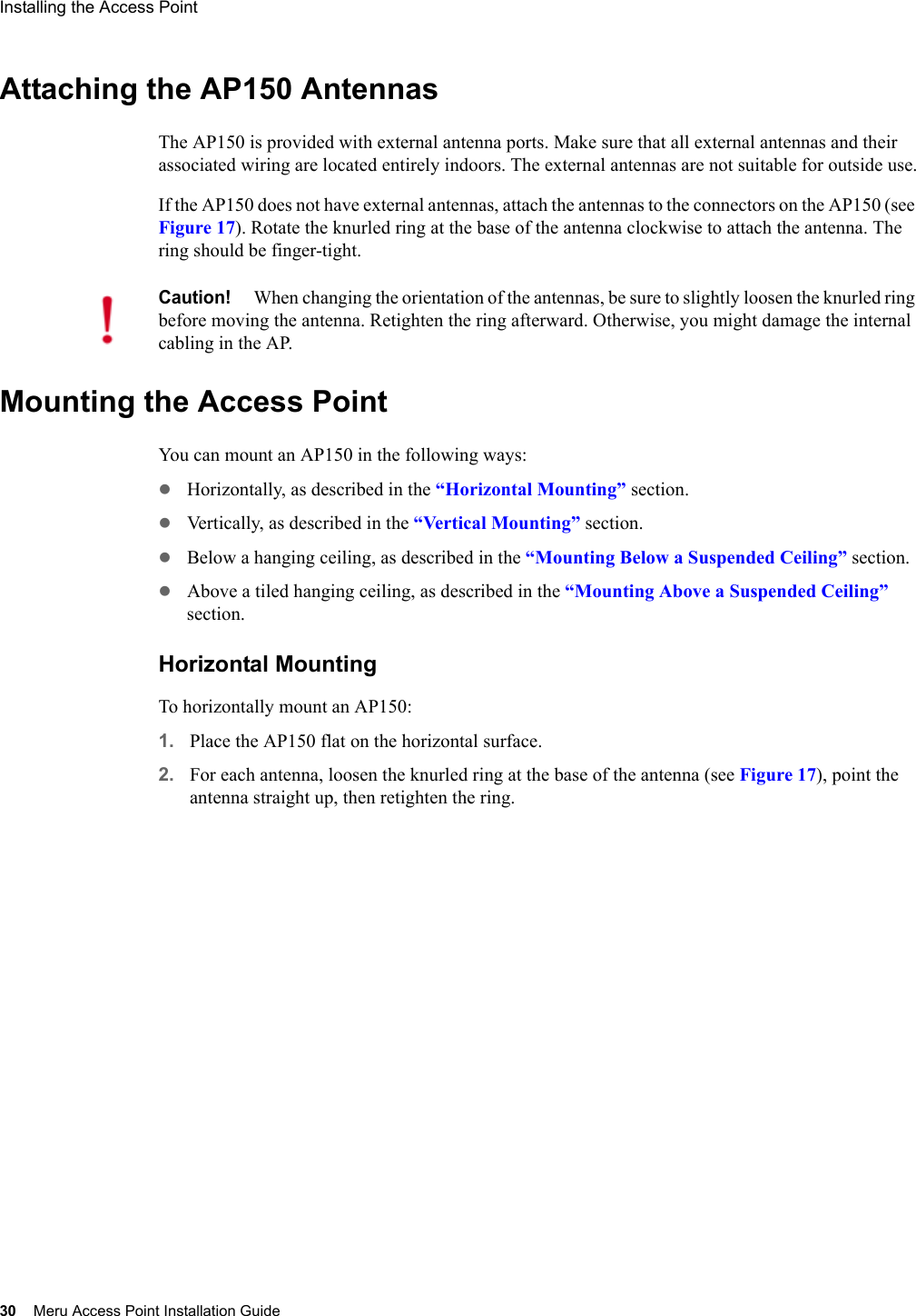 30 Meru Access Point Installation GuideInstalling the Access Point Attaching the AP150 AntennasThe AP150 is provided with external antenna ports. Make sure that all external antennas and their associated wiring are located entirely indoors. The external antennas are not suitable for outside use.If the AP150 does not have external antennas, attach the antennas to the connectors on the AP150 (see Figure 17). Rotate the knurled ring at the base of the antenna clockwise to attach the antenna. The ring should be finger-tight.Mounting the Access PointYou can mount an AP150 in the following ways:zHorizontally, as described in the “Horizontal Mounting” section.zVertically, as described in the “Vertical Mounting” section.zBelow a hanging ceiling, as described in the “Mounting Below a Suspended Ceiling” section.zAbove a tiled hanging ceiling, as described in the “Mounting Above a Suspended Ceiling” section.Horizontal MountingTo horizontally mount an AP150:1. Place the AP150 flat on the horizontal surface.2. For each antenna, loosen the knurled ring at the base of the antenna (see Figure 17), point the antenna straight up, then retighten the ring.Caution!When changing the orientation of the antennas, be sure to slightly loosen the knurled ring before moving the antenna. Retighten the ring afterward. Otherwise, you might damage the internal cabling in the AP.
