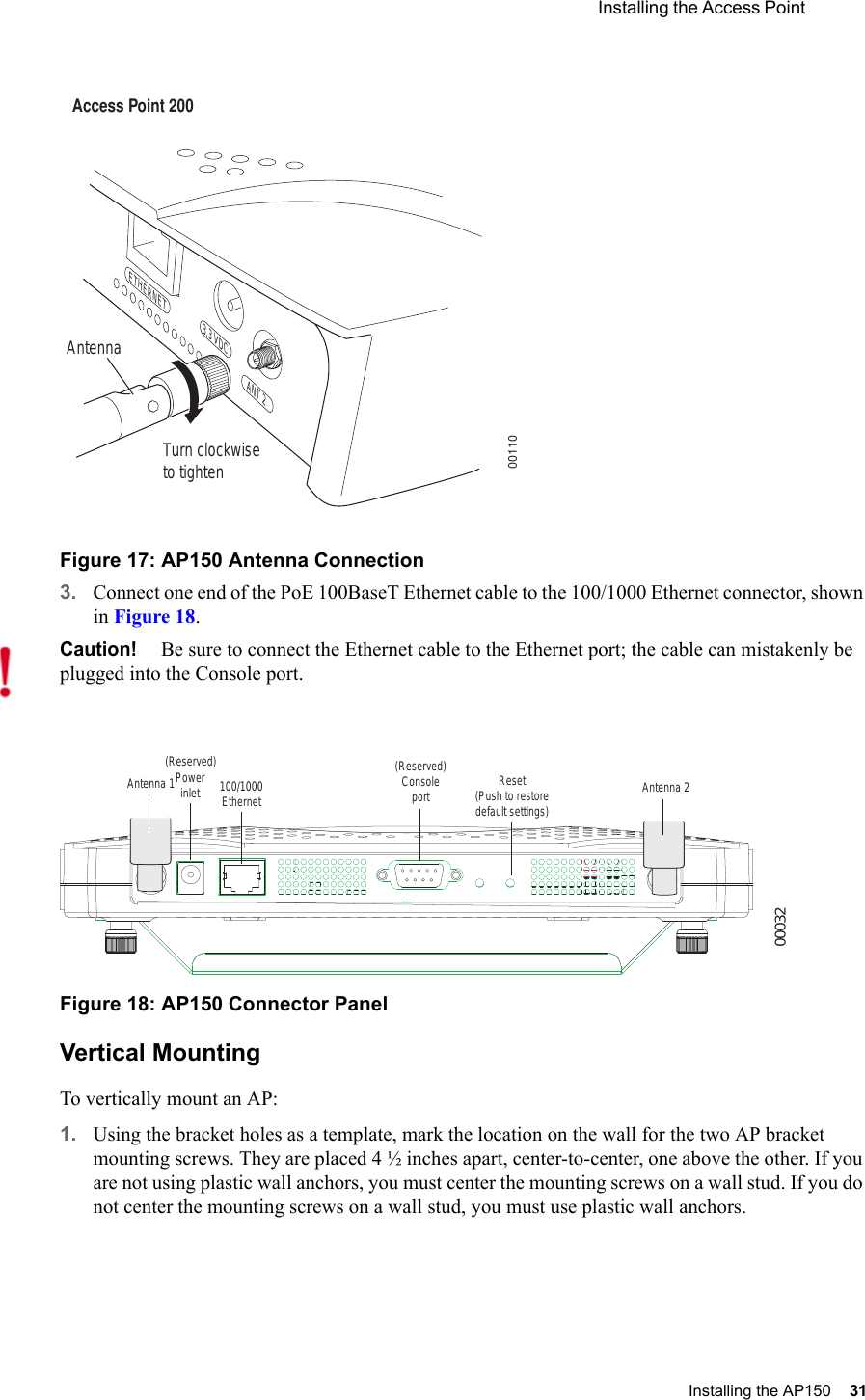  Installing the Access Point Installing the AP150 31 Figure 17: AP150 Antenna Connection3. Connect one end of the PoE 100BaseT Ethernet cable to the 100/1000 Ethernet connector, shown in Figure 18.Figure 18: AP150 Connector PanelVertical MountingTo vertically mount an AP:1. Using the bracket holes as a template, mark the location on the wall for the two AP bracket mounting screws. They are placed 4 ½ inches apart, center-to-center, one above the other. If you are not using plastic wall anchors, you must center the mounting screws on a wall stud. If you do not center the mounting screws on a wall stud, you must use plastic wall anchors.Turn clockwiseto tightenAntennaAccess Point 200ETHERNET3.3 VDC ANT 200110Caution!Be sure to connect the Ethernet cable to the Ethernet port; the cable can mistakenly be plugged into the Console port.00032Antenna 1 Antenna 2Powerinlet(Reserved)100/1000Ethernet(Reserved) Consoleport Reset (Push to restore default settings) 