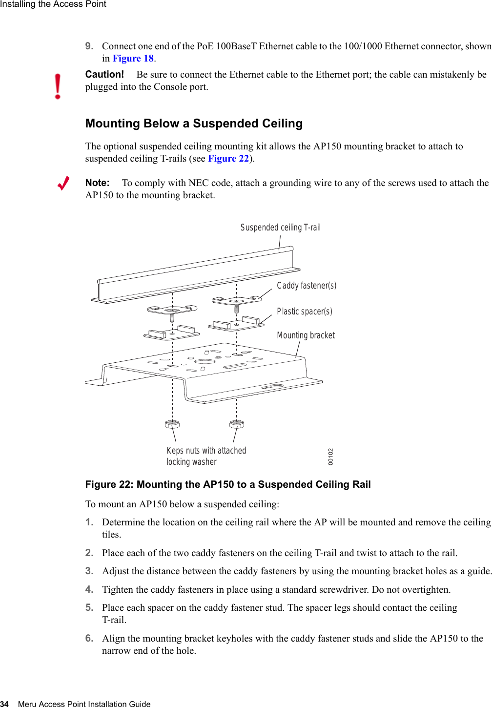 34 Meru Access Point Installation GuideInstalling the Access Point 9. Connect one end of the PoE 100BaseT Ethernet cable to the 100/1000 Ethernet connector, shown in Figure 18.Mounting Below a Suspended CeilingThe optional suspended ceiling mounting kit allows the AP150 mounting bracket to attach to suspended ceiling T-rails (see Figure 22).Note:To comply with NEC code, attach a grounding wire to any of the screws used to attach the AP150 to the mounting bracket.Figure 22: Mounting the AP150 to a Suspended Ceiling RailTo mount an AP150 below a suspended ceiling:1. Determine the location on the ceiling rail where the AP will be mounted and remove the ceiling tiles.2. Place each of the two caddy fasteners on the ceiling T-rail and twist to attach to the rail.3. Adjust the distance between the caddy fasteners by using the mounting bracket holes as a guide.4. Tighten the caddy fasteners in place using a standard screwdriver. Do not overtighten.5. Place each spacer on the caddy fastener stud. The spacer legs should contact the ceiling T-rail.6. Align the mounting bracket keyholes with the caddy fastener studs and slide the AP150 to the narrow end of the hole.Caution!Be sure to connect the Ethernet cable to the Ethernet port; the cable can mistakenly be plugged into the Console port.Suspended ceiling T-railMounting bracketKeps nuts with attachedlocking washerCaddy fastener(s)Plastic spacer(s)00102