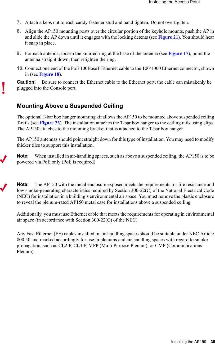 Installing the Access Point Installing the AP150 35 7. Attach a keps nut to each caddy fastener stud and hand tighten. Do not overtighten.8. Align the AP150 mounting posts over the circular portion of the keyhole mounts, push the AP in and slide the AP down until it engages with the locking detents (see Figure 21). You should hear it snap in place.9. For each antenna, loosen the knurled ring at the base of the antenna (see Figure 17), point the antenna straight down, then retighten the ring.10. Connect one end of the PoE 100BaseT Ethernet cable to the 100/1000 Ethernet connector, shown in (see Figure 18).Mounting Above a Suspended CeilingThe optional T-bar box hanger mounting kit allows the AP150 to be mounted above suspended ceiling T-rails (see Figure 23). The installation attaches the T-bar box hanger to the ceiling rails using clips. The AP150 attaches to the mounting bracket that is attached to the T-bar box hanger. The AP150 antennas should point straight down for this type of installation. You may need to modify thicker tiles to support this installation.Any Fast Ethernet (FE) cables installed in air-handling spaces should be suitable under NEC Article 800.50 and marked accordingly for use in plenums and air-handling spaces with regard to smoke propagation, such as CL2-P, CL3-P, MPP (Multi Purpose Plenum), or CMP (Communications Plenum).Caution!Be sure to connect the Ethernet cable to the Ethernet port; the cable can mistakenly be plugged into the Console port.Note:When installed in air-handling spaces, such as above a suspended ceiling, the AP150 is to be powered via PoE only (PoE is required).Note:The AP150 with the metal enclosure exposed meets the requirements for fire resistance and low smoke-generating characteristics required by Section 300-22(C) of the National Electrical Code (NEC) for installation in a building’s environmental air space. You must remove the plastic enclosure to reveal the plenum-rated AP150 metal case for installations above a suspended ceiling. Additionally, you must use Ethernet cable that meets the requirements for operating in environmental air space (in accordance with Section 300-22(C) of the NEC).