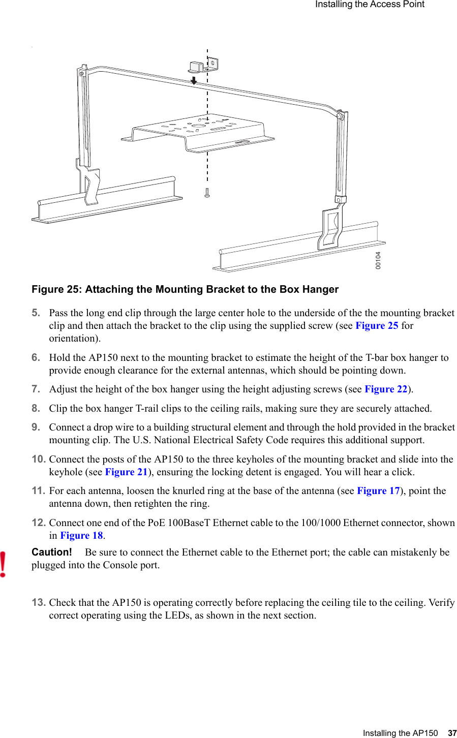  Installing the Access Point Installing the AP150 37 .Figure 25: Attaching the Mounting Bracket to the Box Hanger5. Pass the long end clip through the large center hole to the underside of the the mounting bracket clip and then attach the bracket to the clip using the supplied screw (see Figure 25 for orientation). 6. Hold the AP150 next to the mounting bracket to estimate the height of the T-bar box hanger to provide enough clearance for the external antennas, which should be pointing down.7. Adjust the height of the box hanger using the height adjusting screws (see Figure 22).8. Clip the box hanger T-rail clips to the ceiling rails, making sure they are securely attached. 9. Connect a drop wire to a building structural element and through the hold provided in the bracket mounting clip. The U.S. National Electrical Safety Code requires this additional support.10. Connect the posts of the AP150 to the three keyholes of the mounting bracket and slide into the keyhole (see Figure 21), ensuring the locking detent is engaged. You will hear a click.11. For each antenna, loosen the knurled ring at the base of the antenna (see Figure 17), point the antenna down, then retighten the ring.12. Connect one end of the PoE 100BaseT Ethernet cable to the 100/1000 Ethernet connector, shown in Figure 18. 13. Check that the AP150 is operating correctly before replacing the ceiling tile to the ceiling. Verify correct operating using the LEDs, as shown in the next section.00104Caution!Be sure to connect the Ethernet cable to the Ethernet port; the cable can mistakenly be plugged into the Console port.