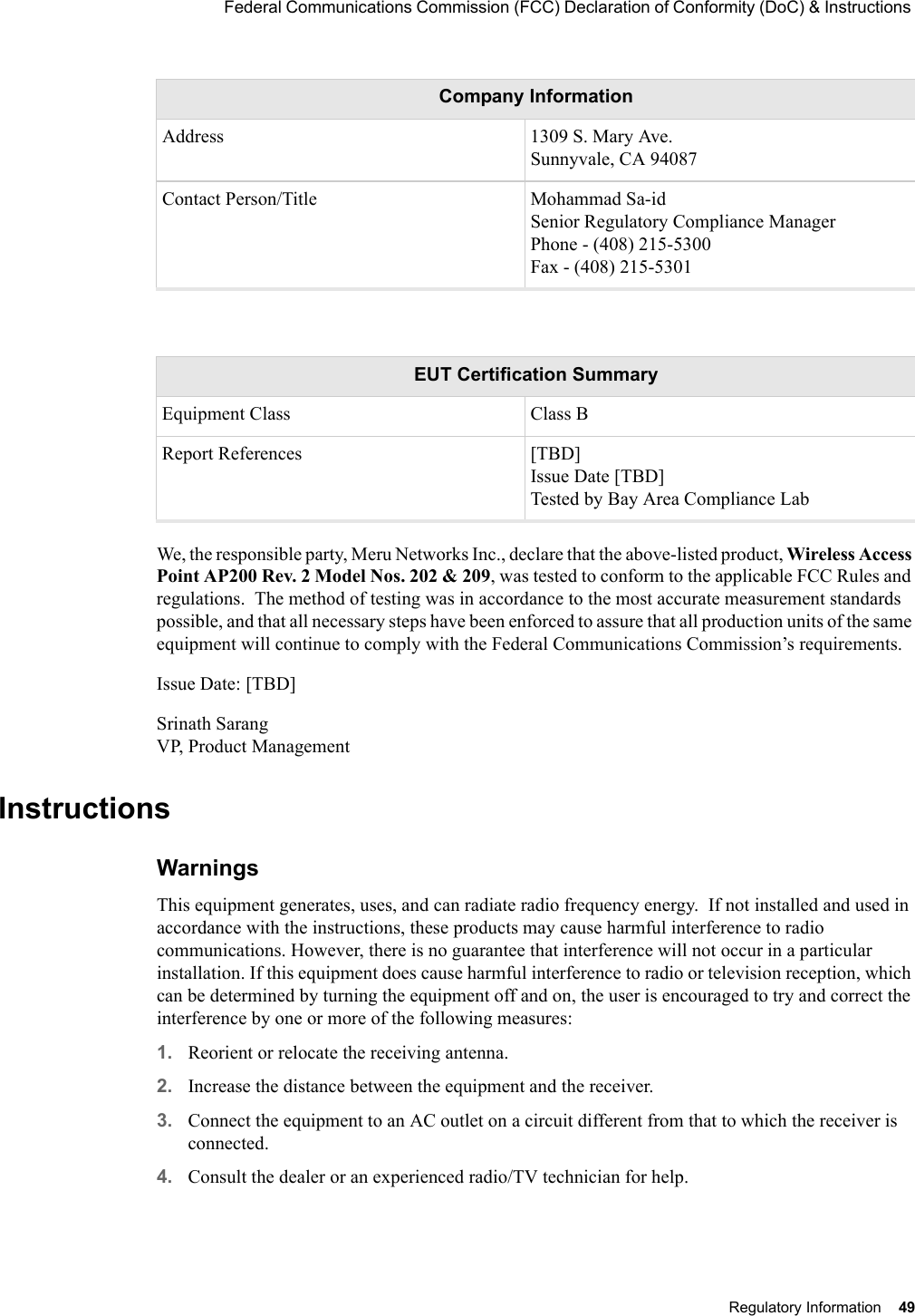  Federal Communications Commission (FCC) Declaration of Conformity (DoC) &amp; Instructions Regulatory Information 49 We, the responsible party, Meru Networks Inc., declare that the above-listed product, Wireless Access Point AP200 Rev. 2 Model Nos. 202 &amp; 209, was tested to conform to the applicable FCC Rules and regulations.  The method of testing was in accordance to the most accurate measurement standards possible, and that all necessary steps have been enforced to assure that all production units of the same equipment will continue to comply with the Federal Communications Commission’s requirements.Issue Date: [TBD]Srinath Sarang VP, Product ManagementInstructionsWarnings This equipment generates, uses, and can radiate radio frequency energy.  If not installed and used in accordance with the instructions, these products may cause harmful interference to radio communications. However, there is no guarantee that interference will not occur in a particular installation. If this equipment does cause harmful interference to radio or television reception, which can be determined by turning the equipment off and on, the user is encouraged to try and correct the interference by one or more of the following measures: 1. Reorient or relocate the receiving antenna.2. Increase the distance between the equipment and the receiver. 3. Connect the equipment to an AC outlet on a circuit different from that to which the receiver is connected. 4. Consult the dealer or an experienced radio/TV technician for help. Address 1309 S. Mary Ave. Sunnyvale, CA 94087Contact Person/Title Mohammad Sa-id Senior Regulatory Compliance Manager Phone - (408) 215-5300 Fax - (408) 215-5301EUT Certification SummaryEquipment Class Class BReport References [TBD] Issue Date [TBD] Tested by Bay Area Compliance LabCompany Information