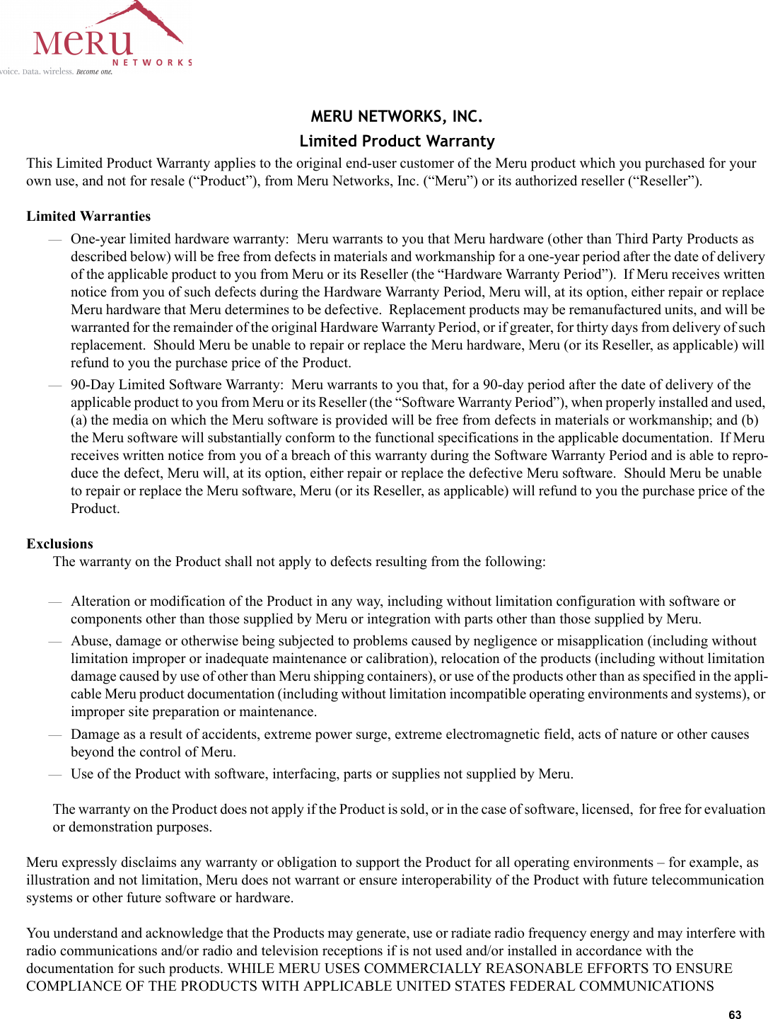 63 MERU NETWORKS, INC.Limited Product WarrantyThis Limited Product Warranty applies to the original end-user customer of the Meru product which you purchased for your own use, and not for resale (“Product”), from Meru Networks, Inc. (“Meru”) or its authorized reseller (“Reseller”).  Limited Warranties—One-year limited hardware warranty:  Meru warrants to you that Meru hardware (other than Third Party Products as described below) will be free from defects in materials and workmanship for a one-year period after the date of delivery of the applicable product to you from Meru or its Reseller (the “Hardware Warranty Period”).  If Meru receives written notice from you of such defects during the Hardware Warranty Period, Meru will, at its option, either repair or replace Meru hardware that Meru determines to be defective.  Replacement products may be remanufactured units, and will be warranted for the remainder of the original Hardware Warranty Period, or if greater, for thirty days from delivery of such replacement.  Should Meru be unable to repair or replace the Meru hardware, Meru (or its Reseller, as applicable) will refund to you the purchase price of the Product.  —90-Day Limited Software Warranty:  Meru warrants to you that, for a 90-day period after the date of delivery of the applicable product to you from Meru or its Reseller (the “Software Warranty Period”), when properly installed and used, (a) the media on which the Meru software is provided will be free from defects in materials or workmanship; and (b) the Meru software will substantially conform to the functional specifications in the applicable documentation.  If Meru receives written notice from you of a breach of this warranty during the Software Warranty Period and is able to repro-duce the defect, Meru will, at its option, either repair or replace the defective Meru software.  Should Meru be unable to repair or replace the Meru software, Meru (or its Reseller, as applicable) will refund to you the purchase price of the Product.ExclusionsThe warranty on the Product shall not apply to defects resulting from the following:—Alteration or modification of the Product in any way, including without limitation configuration with software or components other than those supplied by Meru or integration with parts other than those supplied by Meru.—Abuse, damage or otherwise being subjected to problems caused by negligence or misapplication (including without limitation improper or inadequate maintenance or calibration), relocation of the products (including without limitation damage caused by use of other than Meru shipping containers), or use of the products other than as specified in the appli-cable Meru product documentation (including without limitation incompatible operating environments and systems), or improper site preparation or maintenance.—Damage as a result of accidents, extreme power surge, extreme electromagnetic field, acts of nature or other causes beyond the control of Meru.—Use of the Product with software, interfacing, parts or supplies not supplied by Meru.The warranty on the Product does not apply if the Product is sold, or in the case of software, licensed,  for free for evaluation or demonstration purposes.Meru expressly disclaims any warranty or obligation to support the Product for all operating environments – for example, as illustration and not limitation, Meru does not warrant or ensure interoperability of the Product with future telecommunication systems or other future software or hardware.You understand and acknowledge that the Products may generate, use or radiate radio frequency energy and may interfere with radio communications and/or radio and television receptions if is not used and/or installed in accordance with the documentation for such products. WHILE MERU USES COMMERCIALLY REASONABLE EFFORTS TO ENSURE COMPLIANCE OF THE PRODUCTS WITH APPLICABLE UNITED STATES FEDERAL COMMUNICATIONS 