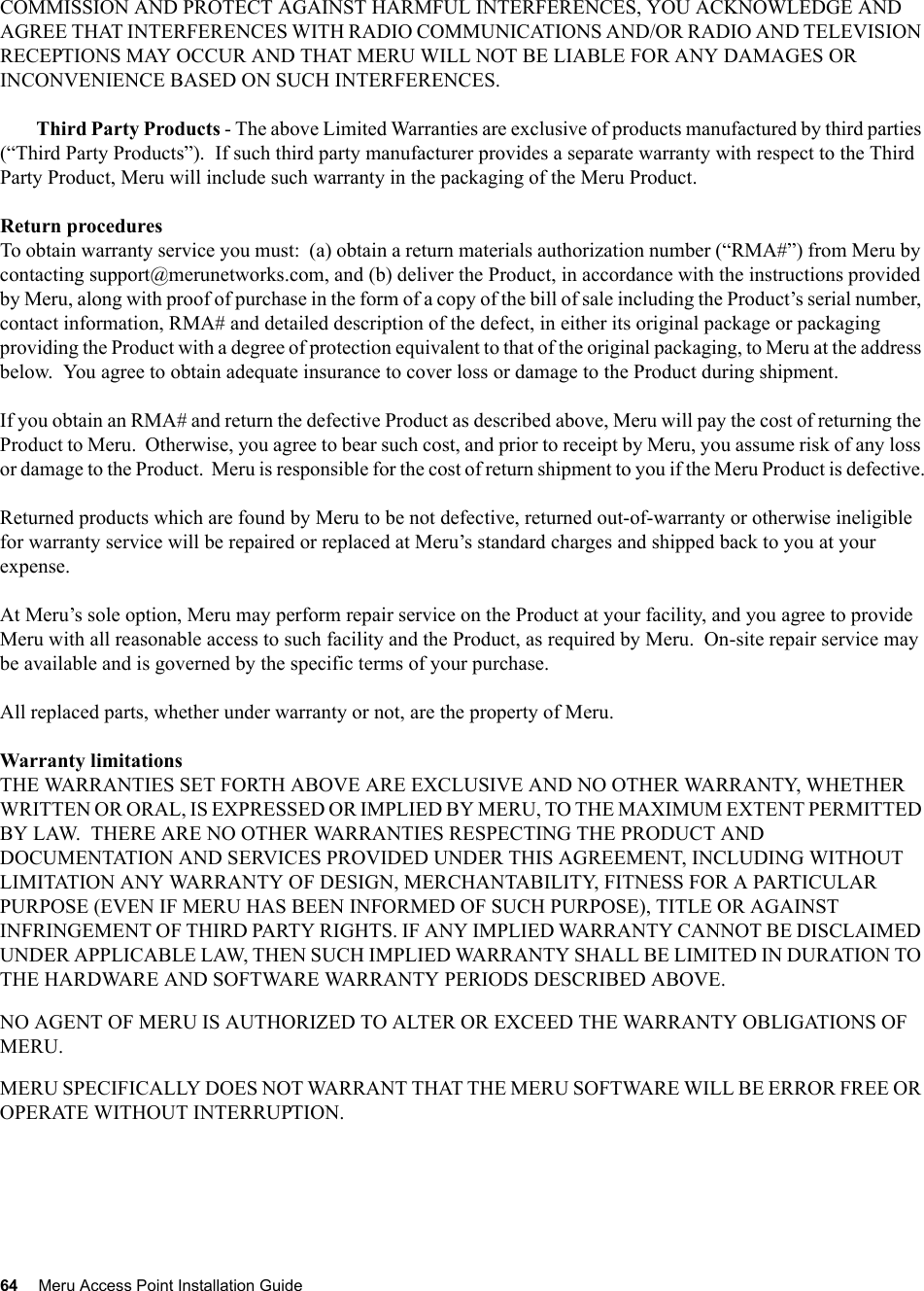 64 Meru Access Point Installation Guide COMMISSION AND PROTECT AGAINST HARMFUL INTERFERENCES, YOU ACKNOWLEDGE AND AGREE THAT INTERFERENCES WITH RADIO COMMUNICATIONS AND/OR RADIO AND TELEVISION RECEPTIONS MAY OCCUR AND THAT MERU WILL NOT BE LIABLE FOR ANY DAMAGES OR INCONVENIENCE BASED ON SUCH INTERFERENCES. Third Party Products - The above Limited Warranties are exclusive of products manufactured by third parties (“Third Party Products”).  If such third party manufacturer provides a separate warranty with respect to the Third Party Product, Meru will include such warranty in the packaging of the Meru Product.   Return proceduresTo obtain warranty service you must:  (a) obtain a return materials authorization number (“RMA#”) from Meru by contacting support@merunetworks.com, and (b) deliver the Product, in accordance with the instructions provided by Meru, along with proof of purchase in the form of a copy of the bill of sale including the Product’s serial number, contact information, RMA# and detailed description of the defect, in either its original package or packaging providing the Product with a degree of protection equivalent to that of the original packaging, to Meru at the address below.  You agree to obtain adequate insurance to cover loss or damage to the Product during shipment.   If you obtain an RMA# and return the defective Product as described above, Meru will pay the cost of returning the Product to Meru.  Otherwise, you agree to bear such cost, and prior to receipt by Meru, you assume risk of any loss or damage to the Product.  Meru is responsible for the cost of return shipment to you if the Meru Product is defective.Returned products which are found by Meru to be not defective, returned out-of-warranty or otherwise ineligible for warranty service will be repaired or replaced at Meru’s standard charges and shipped back to you at your expense.At Meru’s sole option, Meru may perform repair service on the Product at your facility, and you agree to provide Meru with all reasonable access to such facility and the Product, as required by Meru.  On-site repair service may be available and is governed by the specific terms of your purchase.All replaced parts, whether under warranty or not, are the property of Meru. Warranty limitationsTHE WARRANTIES SET FORTH ABOVE ARE EXCLUSIVE AND NO OTHER WARRANTY, WHETHER WRITTEN OR ORAL, IS EXPRESSED OR IMPLIED BY MERU, TO THE MAXIMUM EXTENT PERMITTED BY LAW.  THERE ARE NO OTHER WARRANTIES RESPECTING THE PRODUCT AND DOCUMENTATION AND SERVICES PROVIDED UNDER THIS AGREEMENT, INCLUDING WITHOUT LIMITATION ANY WARRANTY OF DESIGN, MERCHANTABILITY, FITNESS FOR A PARTICULAR PURPOSE (EVEN IF MERU HAS BEEN INFORMED OF SUCH PURPOSE), TITLE OR AGAINST INFRINGEMENT OF THIRD PARTY RIGHTS. IF ANY IMPLIED WARRANTY CANNOT BE DISCLAIMED UNDER APPLICABLE LAW, THEN SUCH IMPLIED WARRANTY SHALL BE LIMITED IN DURATION TO THE HARDWARE AND SOFTWARE WARRANTY PERIODS DESCRIBED ABOVE. NO AGENT OF MERU IS AUTHORIZED TO ALTER OR EXCEED THE WARRANTY OBLIGATIONS OF MERU.MERU SPECIFICALLY DOES NOT WARRANT THAT THE MERU SOFTWARE WILL BE ERROR FREE OR OPERATE WITHOUT INTERRUPTION. 