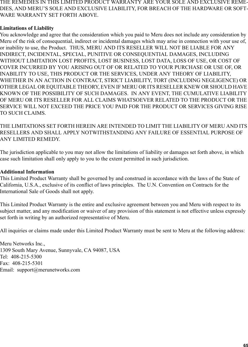 65   THE REMEDIES IN THIS LIMITED PRODUCT WARRANTY ARE YOUR SOLE AND EXCLUSIVE REME-DIES, AND MERU’S SOLE AND EXCLUSIVE LIABILITY, FOR BREACH OF THE HARDWARE OR SOFT-WARE WARRANTY SET FORTH ABOVE.Limitations of LiabilityYou acknowledge and agree that the consideration which you paid to Meru does not include any consideration by Meru of the risk of consequential, indirect or incidental damages which may arise in connection with your use of, or inability to use, the Product.  THUS, MERU AND ITS RESELLER WILL NOT BE LIABLE FOR ANY INDIRECT, INCIDENTAL, SPECIAL, PUNITIVE OR CONSEQUENTIAL DAMAGES, INCLUDING WITHOUT LIMITATION LOST PROFITS, LOST BUSINESS, LOST DATA, LOSS OF USE, OR COST OF COVER INCURRED BY YOU ARISING OUT OF OR RELATED TO YOUR PURCHASE OR USE OF, OR INABILITY TO USE, THIS PRODUCT OR THE SERVICES, UNDER ANY THEORY OF LIABILITY, WHETHER IN AN ACTION IN CONTRACT, STRICT LIABILITY, TORT (INCLUDING NEGLIGENCE) OR OTHER LEGAL OR EQUITABLE THEORY, EVEN IF MERU OR ITS RESELLER KNEW OR SHOULD HAVE KNOWN OF THE POSSIBILITY OF SUCH DAMAGES.  IN ANY EVENT, THE CUMULATIVE LIABILITY OF MERU OR ITS RESELLER FOR ALL CLAIMS WHATSOEVER RELATED TO THE PRODUCT OR THE SERVICE WILL NOT EXCEED THE PRICE YOU PAID FOR THE PRODUCT OR SERVICES GIVING RISE TO SUCH CLAIMS.THE LIMITATIONS SET FORTH HEREIN ARE INTENDED TO LIMIT THE LIABILITY OF MERU AND ITS RESELLERS AND SHALL APPLY NOTWITHSTANDING ANY FAILURE OF ESSENTIAL PURPOSE OF ANY LIMITED REMEDY.The jurisdiction applicable to you may not allow the limitations of liability or damages set forth above, in which case such limitation shall only apply to you to the extent permitted in such jurisdiction.Additional InformationThis Limited Product Warranty shall be governed by and construed in accordance with the laws of the State of California, U.S.A., exclusive of its conflict of laws principles.  The U.N. Convention on Contracts for the International Sale of Goods shall not apply.This Limited Product Warranty is the entire and exclusive agreement between you and Meru with respect to its subject matter, and any modification or waiver of any provision of this statement is not effective unless expressly set forth in writing by an authorized representative of Meru.All inquiries or claims made under this Limited Product Warranty must be sent to Meru at the following address:Meru Networks Inc.,1309 South Mary Avenue, Sunnyvale, CA 94087, USATel:  408-215-5300Fax:  408-215-5301Email:  support@merunetworks.com