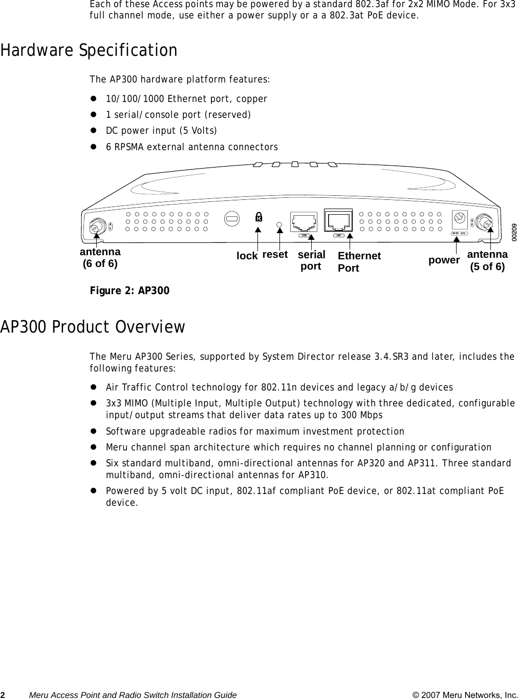 2Meru Access Point and Radio Switch Installation Guide © 2007 Meru Networks, Inc. Each of these Access points may be powered by a standard 802.3af for 2x2 MIMO Mode. For 3x3 full channel mode, use either a power supply or a a 802.3at PoE device. Hardware SpecificationThe AP300 hardware platform features:z10/100/1000 Ethernet port, copperz1 serial/console port (reserved)zDC power input (5 Volts)z6 RPSMA external antenna connectorsFigure 2: AP300AP300 Product OverviewThe Meru AP300 Series, supported by System Director release 3.4.SR3 and later, includes the following features:zAir Traffic Control technology for 802.11n devices and legacy a/b/g devices z3x3 MIMO (Multiple Input, Multiple Output) technology with three dedicated, configurable input/output streams that deliver data rates up to 300 MbpszSoftware upgradeable radios for maximum investment protectionzMeru channel span architecture which requires no channel planning or configurationzSix standard multiband, omni-directional antennas for AP320 and AP311. Three standard multiband, omni-directional antennas for AP310.zPowered by 5 volt DC input, 802.11af compliant PoE device, or 802.11at compliant PoE device.A5A65V DCCON LAN00209Ethernet Portserialport  power  antenna (5 of 6)antenna (6 of 6) lock reset