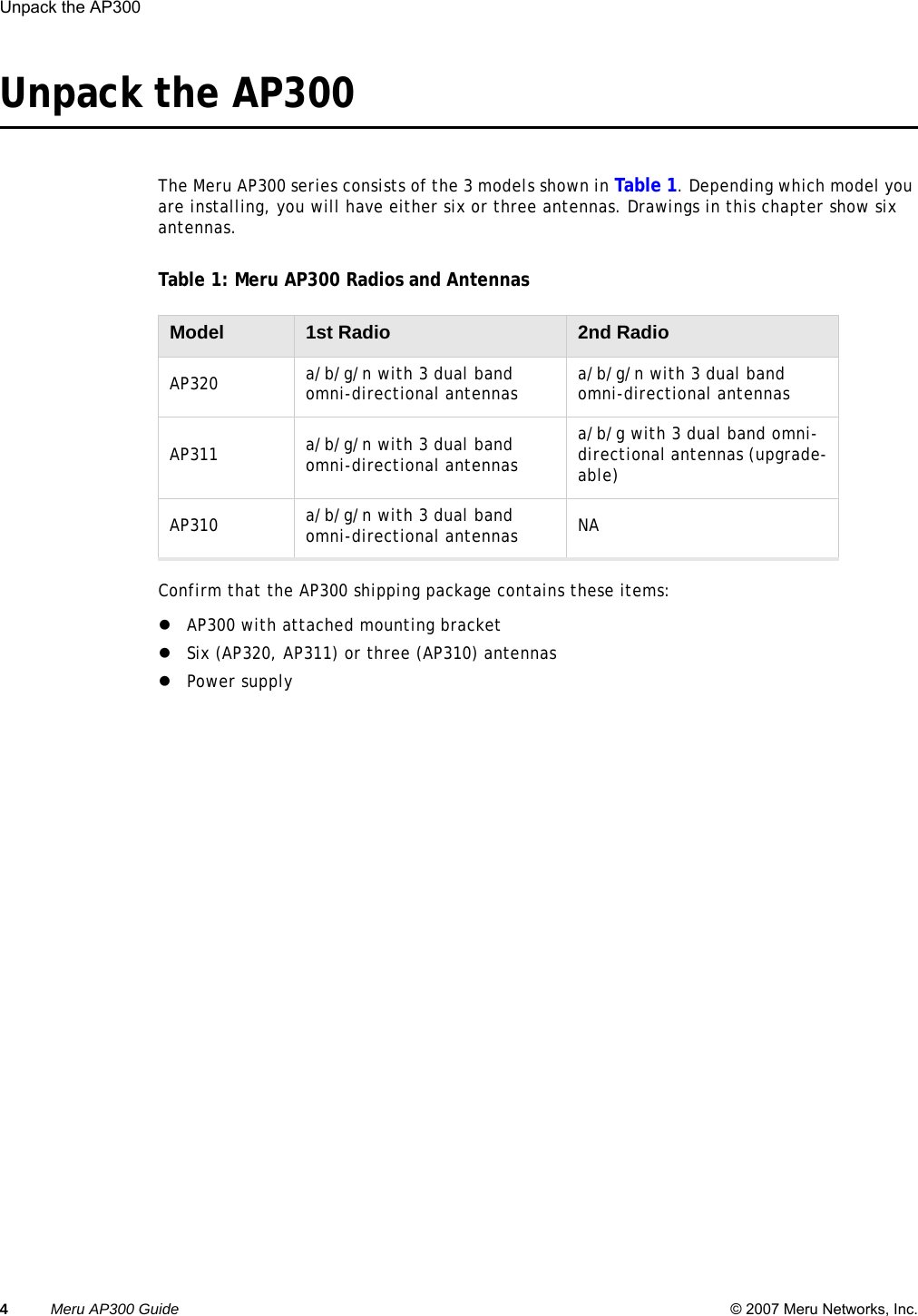 4Meru AP300 Guide © 2007 Meru Networks, Inc.Unpack the AP300 Unpack the AP300The Meru AP300 series consists of the 3 models shown in Table 1. Depending which model you are installing, you will have either six or three antennas. Drawings in this chapter show six antennas.Table 1: Meru AP300 Radios and AntennasConfirm that the AP300 shipping package contains these items:zAP300 with attached mounting bracket zSix (AP320, AP311) or three (AP310) antennas zPower supplyModel 1st Radio 2nd RadioAP320 a/b/g/n with 3 dual band omni-directional antennas a/b/g/n with 3 dual band omni-directional antennasAP311 a/b/g/n with 3 dual band omni-directional antennasa/b/g with 3 dual band omni-directional antennas (upgrade-able)AP310 a/b/g/n with 3 dual band omni-directional antennas NA