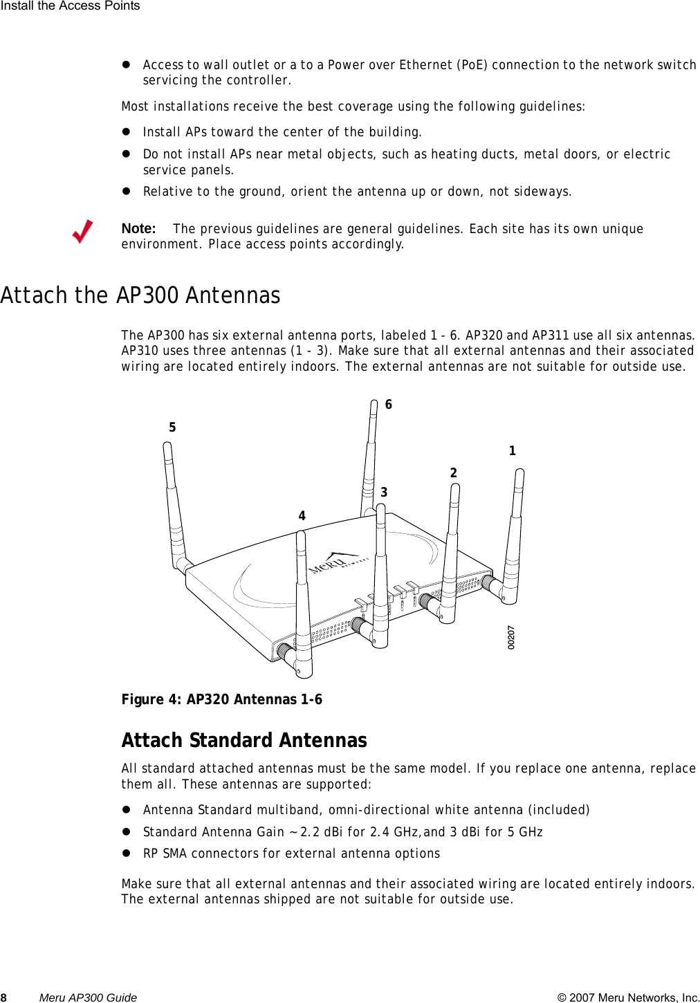 8Meru AP300 Guide © 2007 Meru Networks, Inc.Install the Access Points zAccess to wall outlet or a to a Power over Ethernet (PoE) connection to the network switch servicing the controller. Most installations receive the best coverage using the following guidelines:zInstall APs toward the center of the building.zDo not install APs near metal objects, such as heating ducts, metal doors, or electric service panels.zRelative to the ground, orient the antenna up or down, not sideways.Attach the AP300 AntennasThe AP300 has six external antenna ports, labeled 1 - 6. AP320 and AP311 use all six antennas. AP310 uses three antennas (1 - 3). Make sure that all external antennas and their associated wiring are located entirely indoors. The external antennas are not suitable for outside use.Figure 4: AP320 Antennas 1-6 Attach Standard AntennasAll standard attached antennas must be the same model. If you replace one antenna, replace them all. These antennas are supported:zAntenna Standard multiband, omni-directional white antenna (included)zStandard Antenna Gain ~ 2.2 dBi for 2.4 GHz,and 3 dBi for 5 GHzzRP SMA connectors for external antenna optionsMake sure that all external antennas and their associated wiring are located entirely indoors. The external antennas shipped are not suitable for outside use.Note:The previous guidelines are general guidelines. Each site has its own unique environment. Place access points accordingly.A2A2ALANRF1RF2200207123456