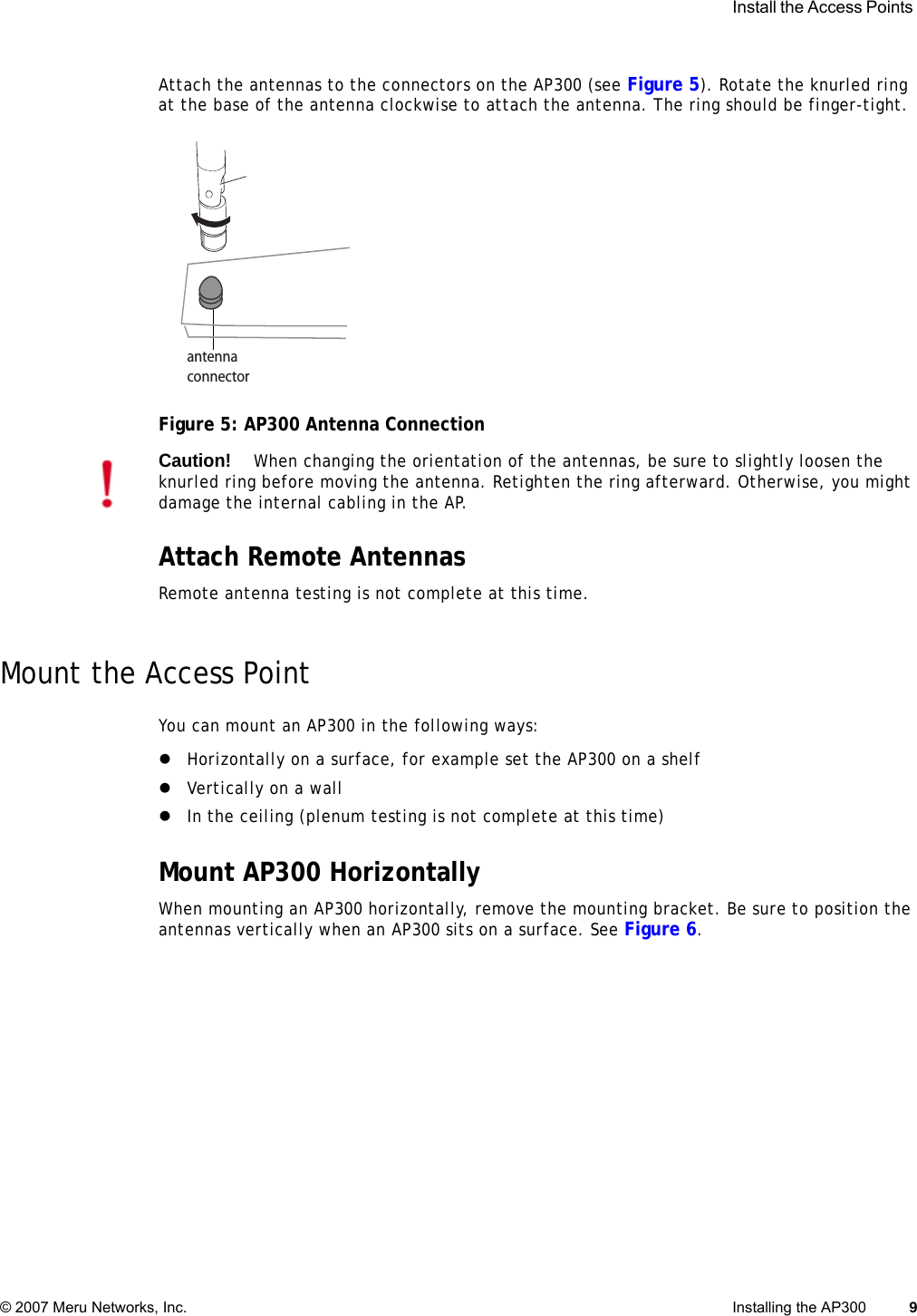  Install the Access Points © 2007 Meru Networks, Inc. Installing the AP300 9 Attach the antennas to the connectors on the AP300 (see Figure 5). Rotate the knurled ring at the base of the antenna clockwise to attach the antenna. The ring should be finger-tight.Figure 5: AP300 Antenna ConnectionAttach Remote AntennasRemote antenna testing is not complete at this time.Mount the Access PointYou can mount an AP300 in the following ways:zHorizontally on a surface, for example set the AP300 on a shelf zVertically on a wallzIn the ceiling (plenum testing is not complete at this time)Mount AP300 HorizontallyWhen mounting an AP300 horizontally, remove the mounting bracket. Be sure to position the antennas vertically when an AP300 sits on a surface. See Figure 6.antennaconnectorCaution!When changing the orientation of the antennas, be sure to slightly loosen the knurled ring before moving the antenna. Retighten the ring afterward. Otherwise, you might damage the internal cabling in the AP.