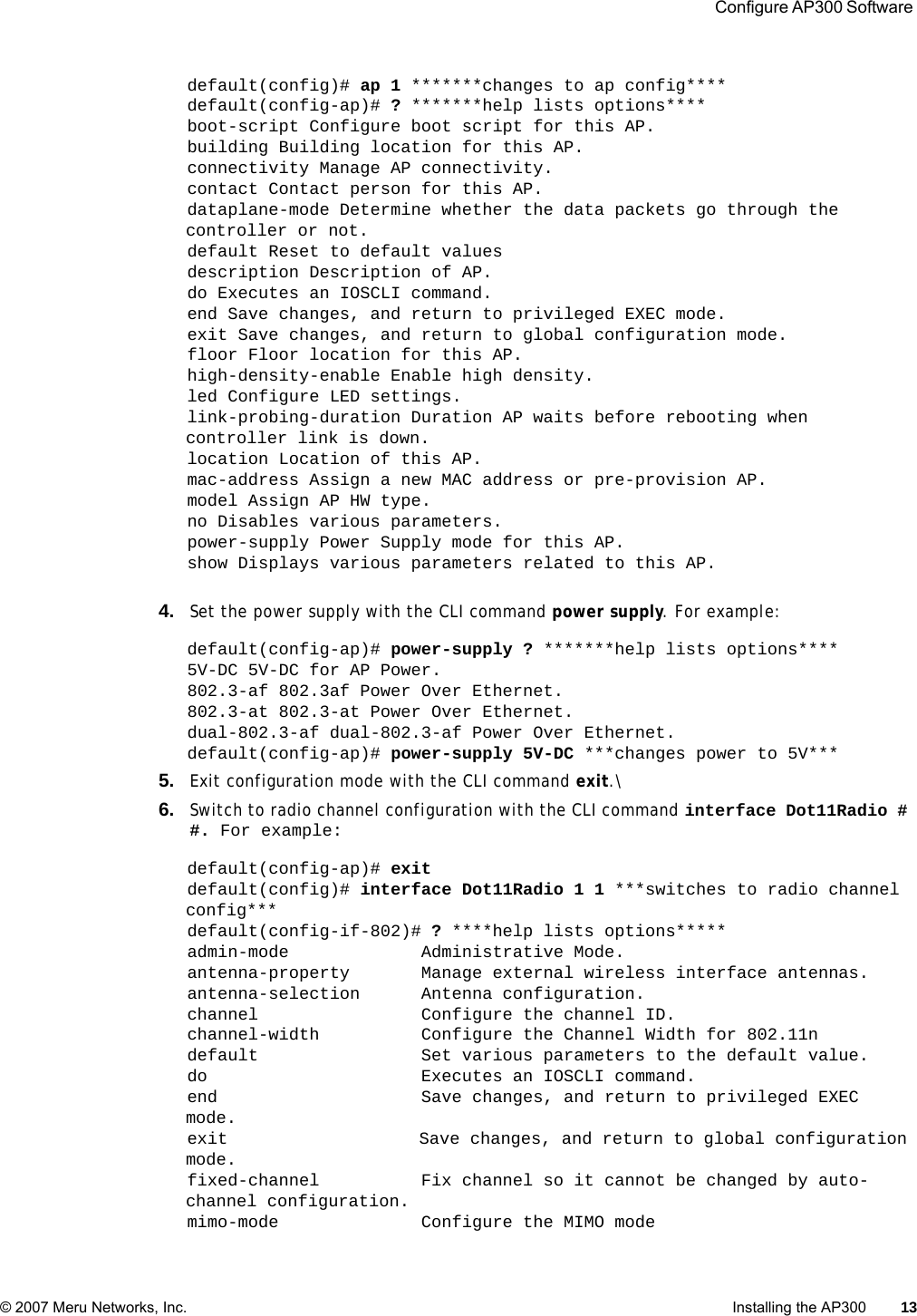  Configure AP300 Software © 2007 Meru Networks, Inc. Installing the AP300 13 default(config)# ap 1 *******changes to ap config****default(config-ap)# ? *******help lists options****boot-script Configure boot script for this AP.building Building location for this AP.connectivity Manage AP connectivity.contact Contact person for this AP.dataplane-mode Determine whether the data packets go through the controller or not.default Reset to default valuesdescription Description of AP.do Executes an IOSCLI command.end Save changes, and return to privileged EXEC mode.exit Save changes, and return to global configuration mode.floor Floor location for this AP.high-density-enable Enable high density.led Configure LED settings.link-probing-duration Duration AP waits before rebooting when controller link is down.location Location of this AP.mac-address Assign a new MAC address or pre-provision AP.model Assign AP HW type.no Disables various parameters.power-supply Power Supply mode for this AP.show Displays various parameters related to this AP.4. Set the power supply with the CLI command power supply. For example:default(config-ap)# power-supply ? *******help lists options****5V-DC 5V-DC for AP Power.802.3-af 802.3af Power Over Ethernet.802.3-at 802.3-at Power Over Ethernet.dual-802.3-af dual-802.3-af Power Over Ethernet.default(config-ap)# power-supply 5V-DC ***changes power to 5V***5. Exit configuration mode with the CLI command exit.\6. Switch to radio channel configuration with the CLI command interface Dot11Radio # #. For example:default(config-ap)# exitdefault(config)# interface Dot11Radio 1 1 ***switches to radio channel config***default(config-if-802)# ? ****help lists options*****admin-mode             Administrative Mode.antenna-property       Manage external wireless interface antennas.antenna-selection      Antenna configuration.channel                Configure the channel ID.channel-width          Configure the Channel Width for 802.11ndefault                Set various parameters to the default value.do                     Executes an IOSCLI command.end                    Save changes, and return to privileged EXEC mode.exit                   Save changes, and return to global configuration mode.fixed-channel          Fix channel so it cannot be changed by auto-channel configuration.mimo-mode              Configure the MIMO mode