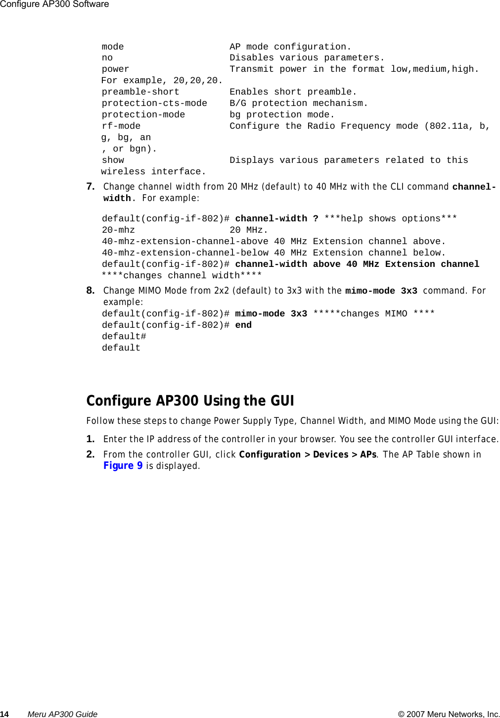 14 Meru AP300 Guide © 2007 Meru Networks, Inc.Configure AP300 Software mode                   AP mode configuration.no                     Disables various parameters.power                  Transmit power in the format low,medium,high. For example, 20,20,20.preamble-short         Enables short preamble.protection-cts-mode    B/G protection mechanism.protection-mode        bg protection mode.rf-mode                Configure the Radio Frequency mode (802.11a, b, g, bg, an, or bgn).show                   Displays various parameters related to this wireless interface.7. Change channel width from 20 MHz (default) to 40 MHz with the CLI command channel-width. For example:default(config-if-802)# channel-width ? ***help shows options***20-mhz                 20 MHz.40-mhz-extension-channel-above 40 MHz Extension channel above.40-mhz-extension-channel-below 40 MHz Extension channel below.default(config-if-802)# channel-width above 40 MHz Extension channel ****changes channel width****8. Change MIMO Mode from 2x2 (default) to 3x3 with the mimo-mode 3x3 command. For example: default(config-if-802)# mimo-mode 3x3 *****changes MIMO ****default(config-if-802)# enddefault# defaultConfigure AP300 Using the GUIFollow these steps to change Power Supply Type, Channel Width, and MIMO Mode using the GUI:1. Enter the IP address of the controller in your browser. You see the controller GUI interface.2. From the controller GUI, click Configuration &gt; Devices &gt; APs. The AP Table shown in Figure 9 is displayed.