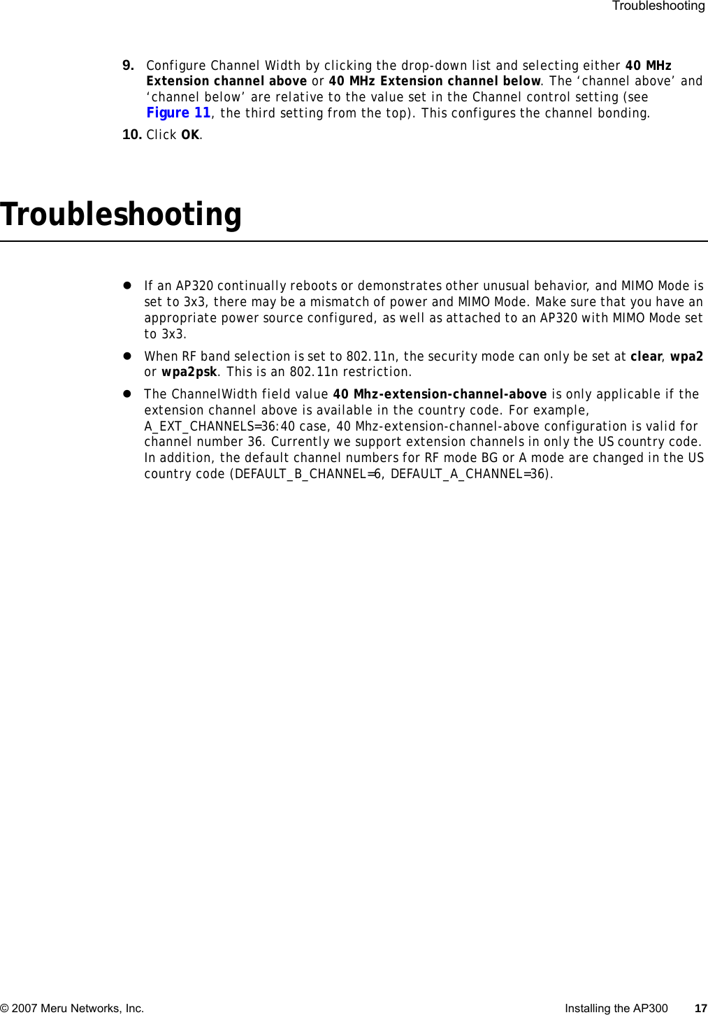  Troubleshooting © 2007 Meru Networks, Inc. Installing the AP300 17 9. Configure Channel Width by clicking the drop-down list and selecting either 40 MHz Extension channel above or 40 MHz Extension channel below. The ‘channel above’ and ‘channel below’ are relative to the value set in the Channel control setting (see Figure 11, the third setting from the top). This configures the channel bonding.10. Click OK.TroubleshootingzIf an AP320 continually reboots or demonstrates other unusual behavior, and MIMO Mode is set to 3x3, there may be a mismatch of power and MIMO Mode. Make sure that you have an appropriate power source configured, as well as attached to an AP320 with MIMO Mode set to 3x3.zWhen RF band selection is set to 802.11n, the security mode can only be set at clear, wpa2 or wpa2psk. This is an 802.11n restriction.zThe ChannelWidth field value 40 Mhz-extension-channel-above is only applicable if the extension channel above is available in the country code. For example, A_EXT_CHANNELS=36:40 case, 40 Mhz-extension-channel-above configuration is valid for channel number 36. Currently we support extension channels in only the US country code. In addition, the default channel numbers for RF mode BG or A mode are changed in the US country code (DEFAULT_B_CHANNEL=6, DEFAULT_A_CHANNEL=36).