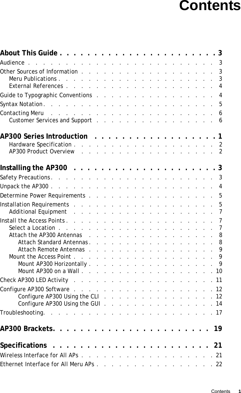   Contents 1 Controlled Use Only—Beta DraftContentsAbout This Guide .  .  .  .  .  .  .  .  .  .  .  .  .  .  .  .  .  .  .  .  .  .  . 3Audience  .   .   .   .   .   .   .   .   .   .   .   .   .   .   .   .   .   .   .   .   .   .   .   .   .   3Other Sources of Information  .   .   .   .   .   .   .   .   .   .   .   .   .   .   .   .   .   .   3Meru Publications .   .   .   .   .   .   .   .   .   .   .   .   .   .   .   .   .   .   .   .   .   3External References  .   .   .   .   .   .   .   .   .   .   .   .   .   .   .   .   .   .   .   .   4Guide to Typographic Conventions  .   .   .   .   .   .   .   .   .   .   .   .   .   .   .   .   4Syntax Notation.   .   .   .   .   .   .   .   .   .   .   .   .   .   .   .   .   .   .   .   .   .   .   5Contacting Meru    .   .   .   .   .   .   .   .   .   .   .   .   .   .   .   .   .   .   .   .   .   .   6Customer Services and Support  .   .   .   .   .   .   .   .   .   .   .   .   .   .   .   .   6AP300 Series Introduction   .  .  .  .  .  .  .  .  .  .  .  .  .  .  .  .  .  . 1Hardware Specification .   .   .   .   .   .   .   .   .   .   .   .   .   .   .   .   .   .   .   2AP300 Product Overview    .   .   .   .   .   .   .   .   .   .   .   .   .   .   .   .   .   .   2Installing the AP300   .  .  .  .  .  .  .  .  .  .  .  .  .  .  .  .  .  .  .  .  . 3Safety Precautions.   .   .   .   .   .   .   .   .   .   .   .   .   .   .   .   .   .   .   .   .   .   3Unpack the AP300 .   .   .   .   .   .   .   .   .   .   .   .   .   .   .   .   .   .   .   .   .   .   4Determine Power Requirements  .   .   .   .   .   .   .   .   .   .   .   .   .   .   .   .   .   5Installation Requirements   .   .   .   .   .   .   .   .   .   .   .   .   .   .   .   .   .   .   .   5Additional Equipment    .   .   .   .   .   .   .   .   .   .   .   .   .   .   .   .   .   .   .   7Install the Access Points .   .   .   .   .   .   .   .   .   .   .   .   .   .   .   .   .   .   .   .   7Select a Location  .   .   .   .   .   .   .   .   .   .   .   .   .   .   .   .   .   .   .   .   .   7Attach the AP300 Antennas    .   .   .   .   .   .   .   .   .   .   .   .   .   .   .   .   .   8Attach Standard Antennas .   .   .   .   .   .   .   .   .   .   .   .   .   .   .   .   .   8Attach Remote Antennas  .   .   .   .   .   .   .   .   .   .   .   .   .   .   .   .   .   9Mount the Access Point .   .   .   .   .   .   .   .   .   .   .   .   .   .   .   .   .   .   .   9Mount AP300 Horizontally .   .   .   .   .   .   .   .   .   .   .   .   .   .   .   .   .   9Mount AP300 on a Wall .   .   .   .   .   .   .   .   .   .   .   .   .   .   .   .   .   . 10Check AP300 LED Activity   .   .   .   .   .   .   .   .   .   .   .   .   .   .   .   .   .   .   .  11Configure AP300 Software  .   .   .   .   .   .   .   .   .   .   .   .   .   .   .   .   .   .   . 12Configure AP300 Using the CLI   .   .   .   .   .   .   .   .   .   .   .   .   .   .   .  12Configure AP300 Using the GUI  .   .   .   .   .   .   .   .   .   .   .   .   .   .   . 14Troubleshooting.   .   .   .   .   .   .   .   .   .   .   .   .   .   .   .   .   .   .   .   .   .   .  17AP300 Brackets.  .  .  .  .  .  .  .  .  .  .  .  .  .  .  .  .  .  .  .  .  .  .  19Specifications   .  .  .  .  .  .  .  .  .  .  .  .  .  .  .  .  .  .  .  .  .  .  .  21Wireless Interface for All APs  .   .   .   .   .   .   .   .   .   .   .   .   .   .   .   .   .   . 21Ethernet Interface for All Meru APs .   .   .   .   .   .   .   .   .   .   .   .   .   .   .   .  22