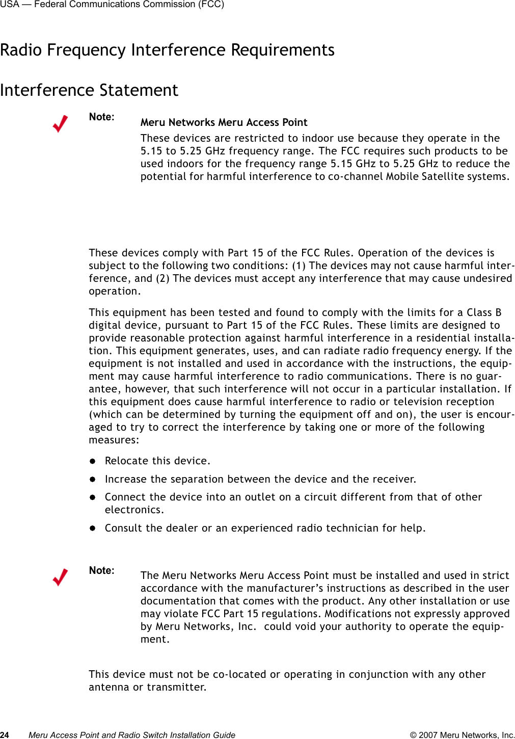 24 Meru Access Point and Radio Switch Installation Guide © 2007 Meru Networks, Inc.USA — Federal Communications Commission (FCC) Radio Frequency Interference RequirementsInterference StatementThese devices comply with Part 15 of the FCC Rules. Operation of the devices is subject to the following two conditions: (1) The devices may not cause harmful inter-ference, and (2) The devices must accept any interference that may cause undesired operation.This equipment has been tested and found to comply with the limits for a Class B digital device, pursuant to Part 15 of the FCC Rules. These limits are designed to provide reasonable protection against harmful interference in a residential installa-tion. This equipment generates, uses, and can radiate radio frequency energy. If the equipment is not installed and used in accordance with the instructions, the equip-ment may cause harmful interference to radio communications. There is no guar-antee, however, that such interference will not occur in a particular installation. If this equipment does cause harmful interference to radio or television reception (which can be determined by turning the equipment off and on), the user is encour-aged to try to correct the interference by taking one or more of the following measures:Relocate this device. Increase the separation between the device and the receiver. Connect the device into an outlet on a circuit different from that of other electronics.Consult the dealer or an experienced radio technician for help. This device must not be co-located or operating in conjunction with any other antenna or transmitter.Note:Meru Networks Meru Access PointThese devices are restricted to indoor use because they operate in the 5.15 to 5.25 GHz frequency range. The FCC requires such products to be used indoors for the frequency range 5.15 GHz to 5.25 GHz to reduce the potential for harmful interference to co-channel Mobile Satellite systems. Note:The Meru Networks Meru Access Point must be installed and used in strict accordance with the manufacturer’s instructions as described in the user documentation that comes with the product. Any other installation or use may violate FCC Part 15 regulations. Modifications not expressly approved by Meru Networks, Inc.  could void your authority to operate the equip-ment. 