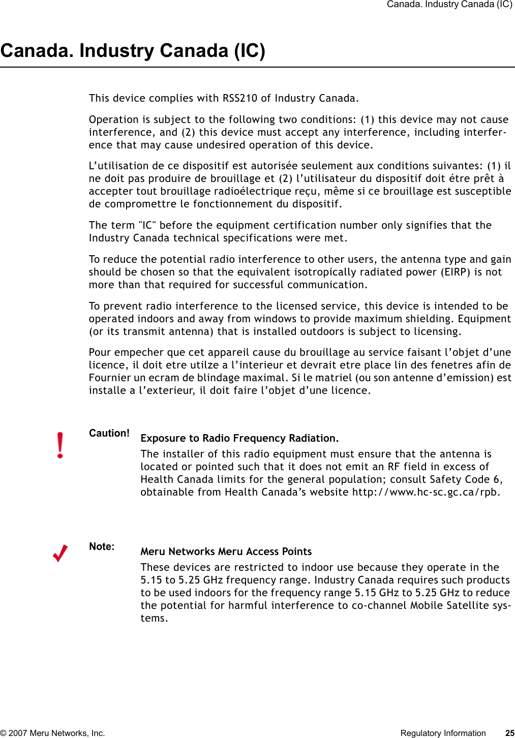  Canada. Industry Canada (IC) © 2007 Meru Networks, Inc. Regulatory Information 25Canada. Industry Canada (IC)This device complies with RSS210 of Industry Canada.Operation is subject to the following two conditions: (1) this device may not cause interference, and (2) this device must accept any interference, including interfer-ence that may cause undesired operation of this device. L’utilisation de ce dispositif est autorisée seulement aux conditions suivantes: (1) il ne doit pas produire de brouillage et (2) l’utilisateur du dispositif doit étre prêt à accepter tout brouillage radioélectrique reçu, même si ce brouillage est susceptible de compromettre le fonctionnement du dispositif. The term &quot;IC&quot; before the equipment certification number only signifies that the Industry Canada technical specifications were met. To reduce the potential radio interference to other users, the antenna type and gain should be chosen so that the equivalent isotropically radiated power (EIRP) is not more than that required for successful communication. To prevent radio interference to the licensed service, this device is intended to be operated indoors and away from windows to provide maximum shielding. Equipment (or its transmit antenna) that is installed outdoors is subject to licensing. Pour empecher que cet appareil cause du brouillage au service faisant l’objet d’une licence, il doit etre utilze a l’interieur et devrait etre place lin des fenetres afin de Fournier un ecram de blindage maximal. Si le matriel (ou son antenne d’emission) est installe a l’exterieur, il doit faire l’objet d’une licence. Caution!Exposure to Radio Frequency Radiation.The installer of this radio equipment must ensure that the antenna is located or pointed such that it does not emit an RF field in excess of Health Canada limits for the general population; consult Safety Code 6, obtainable from Health Canada’s website http://www.hc-sc.gc.ca/rpb. Note:Meru Networks Meru Access PointsThese devices are restricted to indoor use because they operate in the 5.15 to 5.25 GHz frequency range. Industry Canada requires such products to be used indoors for the frequency range 5.15 GHz to 5.25 GHz to reduce the potential for harmful interference to co-channel Mobile Satellite sys-tems.