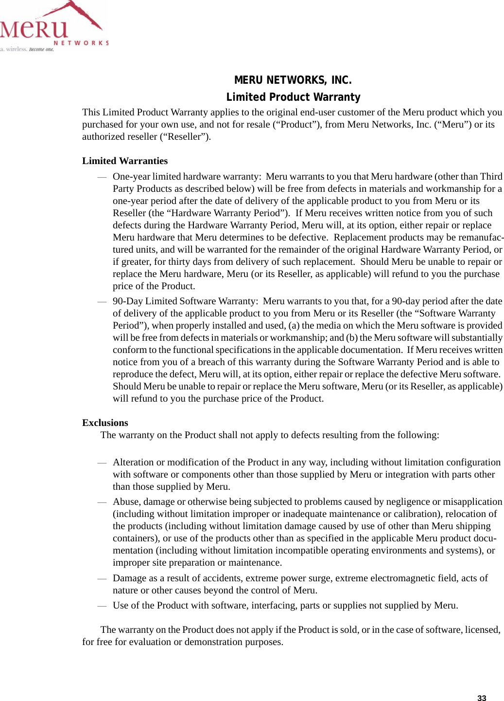 33 MERU NETWORKS, INC.Limited Product WarrantyThis Limited Product Warranty applies to the original end-user customer of the Meru product which you purchased for your own use, and not for resale (“Product”), from Meru Networks, Inc. (“Meru”) or its authorized reseller (“Reseller”).  Limited Warranties—One-year limited hardware warranty:  Meru warrants to you that Meru hardware (other than Third Party Products as described below) will be free from defects in materials and workmanship for a one-year period after the date of delivery of the applicable product to you from Meru or its Reseller (the “Hardware Warranty Period”).  If Meru receives written notice from you of such defects during the Hardware Warranty Period, Meru will, at its option, either repair or replace Meru hardware that Meru determines to be defective.  Replacement products may be remanufac-tured units, and will be warranted for the remainder of the original Hardware Warranty Period, or if greater, for thirty days from delivery of such replacement.  Should Meru be unable to repair or replace the Meru hardware, Meru (or its Reseller, as applicable) will refund to you the purchase price of the Product.  —90-Day Limited Software Warranty:  Meru warrants to you that, for a 90-day period after the date of delivery of the applicable product to you from Meru or its Reseller (the “Software Warranty Period”), when properly installed and used, (a) the media on which the Meru software is provided will be free from defects in materials or workmanship; and (b) the Meru software will substantially conform to the functional specifications in the applicable documentation.  If Meru receives written notice from you of a breach of this warranty during the Software Warranty Period and is able to reproduce the defect, Meru will, at its option, either repair or replace the defective Meru software.  Should Meru be unable to repair or replace the Meru software, Meru (or its Reseller, as applicable) will refund to you the purchase price of the Product.ExclusionsThe warranty on the Product shall not apply to defects resulting from the following:—Alteration or modification of the Product in any way, including without limitation configuration with software or components other than those supplied by Meru or integration with parts other than those supplied by Meru.—Abuse, damage or otherwise being subjected to problems caused by negligence or misapplication (including without limitation improper or inadequate maintenance or calibration), relocation of the products (including without limitation damage caused by use of other than Meru shipping containers), or use of the products other than as specified in the applicable Meru product docu-mentation (including without limitation incompatible operating environments and systems), or improper site preparation or maintenance.—Damage as a result of accidents, extreme power surge, extreme electromagnetic field, acts of nature or other causes beyond the control of Meru.—Use of the Product with software, interfacing, parts or supplies not supplied by Meru.The warranty on the Product does not apply if the Product is sold, or in the case of software, licensed,  for free for evaluation or demonstration purposes.