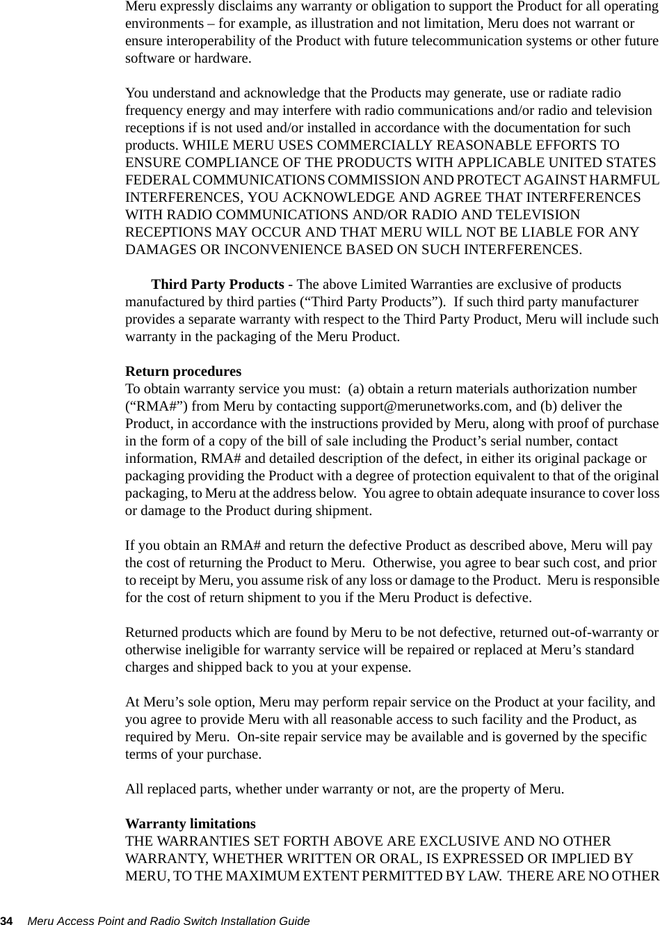 34 Meru Access Point and Radio Switch Installation Guide Meru expressly disclaims any warranty or obligation to support the Product for all operating environments – for example, as illustration and not limitation, Meru does not warrant or ensure interoperability of the Product with future telecommunication systems or other future software or hardware.You understand and acknowledge that the Products may generate, use or radiate radio frequency energy and may interfere with radio communications and/or radio and television receptions if is not used and/or installed in accordance with the documentation for such products. WHILE MERU USES COMMERCIALLY REASONABLE EFFORTS TO ENSURE COMPLIANCE OF THE PRODUCTS WITH APPLICABLE UNITED STATES FEDERAL COMMUNICATIONS COMMISSION AND PROTECT AGAINST HARMFUL INTERFERENCES, YOU ACKNOWLEDGE AND AGREE THAT INTERFERENCES WITH RADIO COMMUNICATIONS AND/OR RADIO AND TELEVISION RECEPTIONS MAY OCCUR AND THAT MERU WILL NOT BE LIABLE FOR ANY DAMAGES OR INCONVENIENCE BASED ON SUCH INTERFERENCES. Third Party Products - The above Limited Warranties are exclusive of products manufactured by third parties (“Third Party Products”).  If such third party manufacturer provides a separate warranty with respect to the Third Party Product, Meru will include such warranty in the packaging of the Meru Product.   Return proceduresTo obtain warranty service you must:  (a) obtain a return materials authorization number (“RMA#”) from Meru by contacting support@merunetworks.com, and (b) deliver the Product, in accordance with the instructions provided by Meru, along with proof of purchase in the form of a copy of the bill of sale including the Product’s serial number, contact information, RMA# and detailed description of the defect, in either its original package or packaging providing the Product with a degree of protection equivalent to that of the original packaging, to Meru at the address below.  You agree to obtain adequate insurance to cover loss or damage to the Product during shipment.   If you obtain an RMA# and return the defective Product as described above, Meru will pay the cost of returning the Product to Meru.  Otherwise, you agree to bear such cost, and prior to receipt by Meru, you assume risk of any loss or damage to the Product.  Meru is responsible for the cost of return shipment to you if the Meru Product is defective.Returned products which are found by Meru to be not defective, returned out-of-warranty or otherwise ineligible for warranty service will be repaired or replaced at Meru’s standard charges and shipped back to you at your expense.At Meru’s sole option, Meru may perform repair service on the Product at your facility, and you agree to provide Meru with all reasonable access to such facility and the Product, as required by Meru.  On-site repair service may be available and is governed by the specific terms of your purchase.All replaced parts, whether under warranty or not, are the property of Meru. Warranty limitationsTHE WARRANTIES SET FORTH ABOVE ARE EXCLUSIVE AND NO OTHER WARRANTY, WHETHER WRITTEN OR ORAL, IS EXPRESSED OR IMPLIED BY MERU, TO THE MAXIMUM EXTENT PERMITTED BY LAW.  THERE ARE NO OTHER 