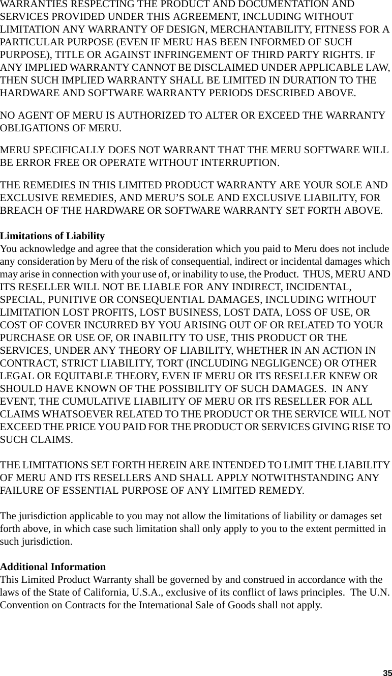 35   WARRANTIES RESPECTING THE PRODUCT AND DOCUMENTATION AND SERVICES PROVIDED UNDER THIS AGREEMENT, INCLUDING WITHOUT LIMITATION ANY WARRANTY OF DESIGN, MERCHANTABILITY, FITNESS FOR A PARTICULAR PURPOSE (EVEN IF MERU HAS BEEN INFORMED OF SUCH PURPOSE), TITLE OR AGAINST INFRINGEMENT OF THIRD PARTY RIGHTS. IF ANY IMPLIED WARRANTY CANNOT BE DISCLAIMED UNDER APPLICABLE LAW, THEN SUCH IMPLIED WARRANTY SHALL BE LIMITED IN DURATION TO THE HARDWARE AND SOFTWARE WARRANTY PERIODS DESCRIBED ABOVE. NO AGENT OF MERU IS AUTHORIZED TO ALTER OR EXCEED THE WARRANTY OBLIGATIONS OF MERU.MERU SPECIFICALLY DOES NOT WARRANT THAT THE MERU SOFTWARE WILL BE ERROR FREE OR OPERATE WITHOUT INTERRUPTION. THE REMEDIES IN THIS LIMITED PRODUCT WARRANTY ARE YOUR SOLE AND EXCLUSIVE REMEDIES, AND MERU’S SOLE AND EXCLUSIVE LIABILITY, FOR BREACH OF THE HARDWARE OR SOFTWARE WARRANTY SET FORTH ABOVE.Limitations of LiabilityYou acknowledge and agree that the consideration which you paid to Meru does not include any consideration by Meru of the risk of consequential, indirect or incidental damages which may arise in connection with your use of, or inability to use, the Product.  THUS, MERU AND ITS RESELLER WILL NOT BE LIABLE FOR ANY INDIRECT, INCIDENTAL, SPECIAL, PUNITIVE OR CONSEQUENTIAL DAMAGES, INCLUDING WITHOUT LIMITATION LOST PROFITS, LOST BUSINESS, LOST DATA, LOSS OF USE, OR COST OF COVER INCURRED BY YOU ARISING OUT OF OR RELATED TO YOUR PURCHASE OR USE OF, OR INABILITY TO USE, THIS PRODUCT OR THE SERVICES, UNDER ANY THEORY OF LIABILITY, WHETHER IN AN ACTION IN CONTRACT, STRICT LIABILITY, TORT (INCLUDING NEGLIGENCE) OR OTHER LEGAL OR EQUITABLE THEORY, EVEN IF MERU OR ITS RESELLER KNEW OR SHOULD HAVE KNOWN OF THE POSSIBILITY OF SUCH DAMAGES.  IN ANY EVENT, THE CUMULATIVE LIABILITY OF MERU OR ITS RESELLER FOR ALL CLAIMS WHATSOEVER RELATED TO THE PRODUCT OR THE SERVICE WILL NOT EXCEED THE PRICE YOU PAID FOR THE PRODUCT OR SERVICES GIVING RISE TO SUCH CLAIMS.THE LIMITATIONS SET FORTH HEREIN ARE INTENDED TO LIMIT THE LIABILITY OF MERU AND ITS RESELLERS AND SHALL APPLY NOTWITHSTANDING ANY FAILURE OF ESSENTIAL PURPOSE OF ANY LIMITED REMEDY.The jurisdiction applicable to you may not allow the limitations of liability or damages set forth above, in which case such limitation shall only apply to you to the extent permitted in such jurisdiction.Additional InformationThis Limited Product Warranty shall be governed by and construed in accordance with the laws of the State of California, U.S.A., exclusive of its conflict of laws principles.  The U.N. Convention on Contracts for the International Sale of Goods shall not apply.