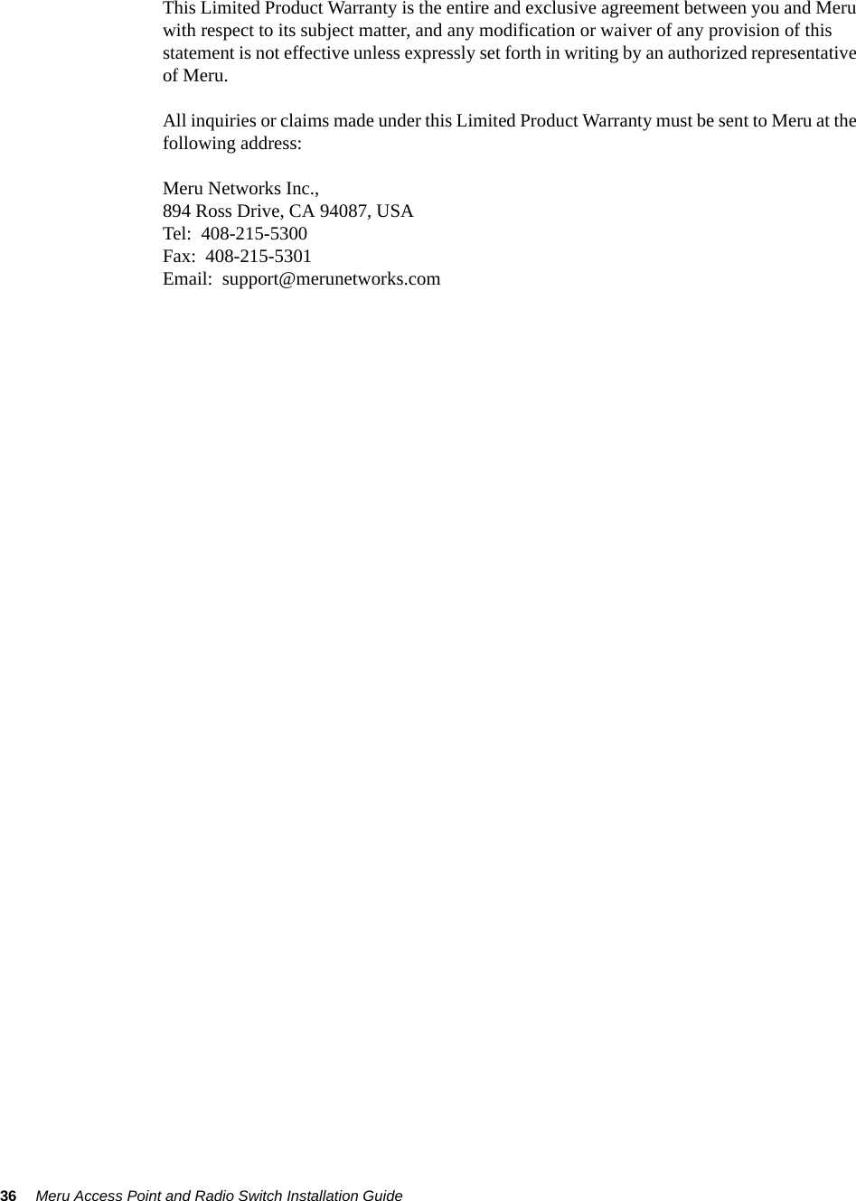 36 Meru Access Point and Radio Switch Installation Guide This Limited Product Warranty is the entire and exclusive agreement between you and Meru with respect to its subject matter, and any modification or waiver of any provision of this statement is not effective unless expressly set forth in writing by an authorized representative of Meru.All inquiries or claims made under this Limited Product Warranty must be sent to Meru at the following address:Meru Networks Inc.,894 Ross Drive, CA 94087, USATel:  408-215-5300Fax:  408-215-5301Email:  support@merunetworks.com