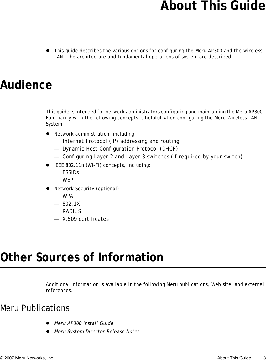 © 2007 Meru Networks, Inc. About This Guide 3 About This GuidezThis guide describes the various options for configuring the Meru AP300 and the wireless LAN. The architecture and fundamental operations of system are described.AudienceThis guide is intended for network administrators configuring and maintaining the Meru AP300. Familiarity with the following concepts is helpful when configuring the Meru Wireless LAN System:zNetwork administration, including:—Internet Protocol (IP) addressing and routing—Dynamic Host Configuration Protocol (DHCP)—Configuring Layer 2 and Layer 3 switches (if required by your switch)zIEEE 802.11n (Wi-Fi) concepts, including:—ESSIDs—WEPzNetwork Security (optional)—WPA—802.1X—RADIUS—X.509 certificatesOther Sources of InformationAdditional information is available in the following Meru publications, Web site, and external references.Meru PublicationszMeru AP300 Install GuidezMeru System Director Release Notes