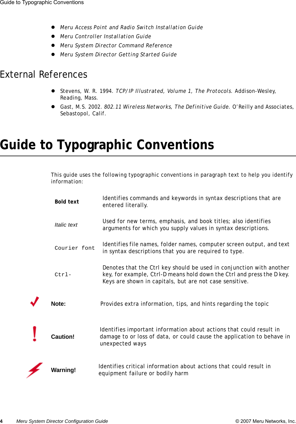 4Meru System Director Configuration Guide © 2007 Meru Networks, Inc.Guide to Typographic Conventions zMeru Access Point and Radio Switch Installation GuidezMeru Controller Installation GuidezMeru System Director Command ReferencezMeru System Director Getting Started GuideExternal ReferenceszStevens, W. R. 1994. TCP/IP Illustrated, Volume 1, The Protocols. Addison-Wesley, Reading, Mass.zGast, M.S. 2002. 802.11 Wireless Networks, The Definitive Guide. O’Reilly and Associates, Sebastopol, Calif.Guide to Typographic ConventionsThis guide uses the following typographic conventions in paragraph text to help you identify information: Bold text Identifies commands and keywords in syntax descriptions that are entered literally.Italic text Used for new terms, emphasis, and book titles; also identifies arguments for which you supply values in syntax descriptions.Courier font Identifies file names, folder names, computer screen output, and text in syntax descriptions that you are required to type. Ctrl- Denotes that the Ctrl key should be used in conjunction with another key, for example, Ctrl-D means hold down the Ctrl and press the D key. Keys are shown in capitals, but are not case sensitive.Note:Provides extra information, tips, and hints regarding the topicCaution!Identifies important information about actions that could result in damage to or loss of data, or could cause the application to behave in unexpected waysWarning!   Identifies critical information about actions that could result in equipment failure or bodily harm