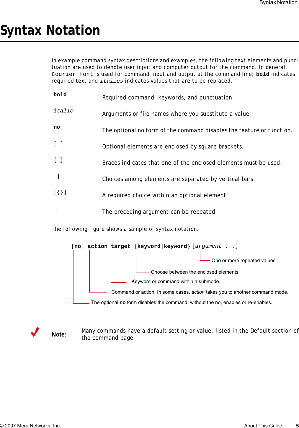  Syntax Notation © 2007 Meru Networks, Inc. About This Guide 5 Syntax NotationIn example command syntax descriptions and examples, the following text elements and punc-tuation are used to denote user input and computer output for the command. In general, Courier font is used for command input and output at the command line; bold indicates required text and italics indicates values that are to be replaced. The following figure shows a sample of syntax notation.bold Required command, keywords, and punctuation.italic Arguments or file names where you substitute a value.no The optional no form of the command disables the feature or function. [ ] Optional elements are enclosed by square brackets.{ } Braces indicates that one of the enclosed elements must be used.|Choices among elements are separated by vertical bars.[{}] A required choice within an optional element.…The preceding argument can be repeated. [no] action target {keyword|keyword}Command or action. In some cases, action takes you to another command mode.One or more repeated values[argument ...]Choose between the enclosed elements The optional no form disables the command; without the no, enables or re-enables.Keyword or command within a submode.Note:Many commands have a default setting or value, listed in the Default section of the command page. 