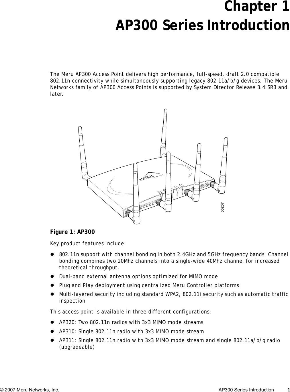   © 2007 Meru Networks, Inc. AP300 Series Introduction 1 Chapter 1AP300 Series IntroductionThe Meru AP300 Access Point delivers high performance, full-speed, draft 2.0 compatible 802.11n connectivity while simultaneously supporting legacy 802.11a/b/g devices. The Meru Networks family of AP300 Access Points is supported by System Director Release 3.4.SR3 and later. Figure 1: AP300Key product features include: z802.11n support with channel bonding in both 2.4GHz and 5GHz frequency bands. Channel bonding combines two 20Mhz channels into a single-wide 40Mhz channel for increased theoretical throughput.zDual-band external antenna options optimized for MIMO modezPlug and Play deployment using centralized Meru Controller platformszMulti-layered security including standard WPA2, 802.11i security such as automatic traffic inspectionThis access point is available in three different configurations:zAP320: Two 802.11n radios with 3x3 MIMO mode streamszAP310: Single 802.11n radio with 3x3 MIMO mode streamzAP311: Single 802.11n radio with 3x3 MIMO mode stream and single 802.11a/b/g radio (upgradeable)A2A2ALANRF1RF2200207