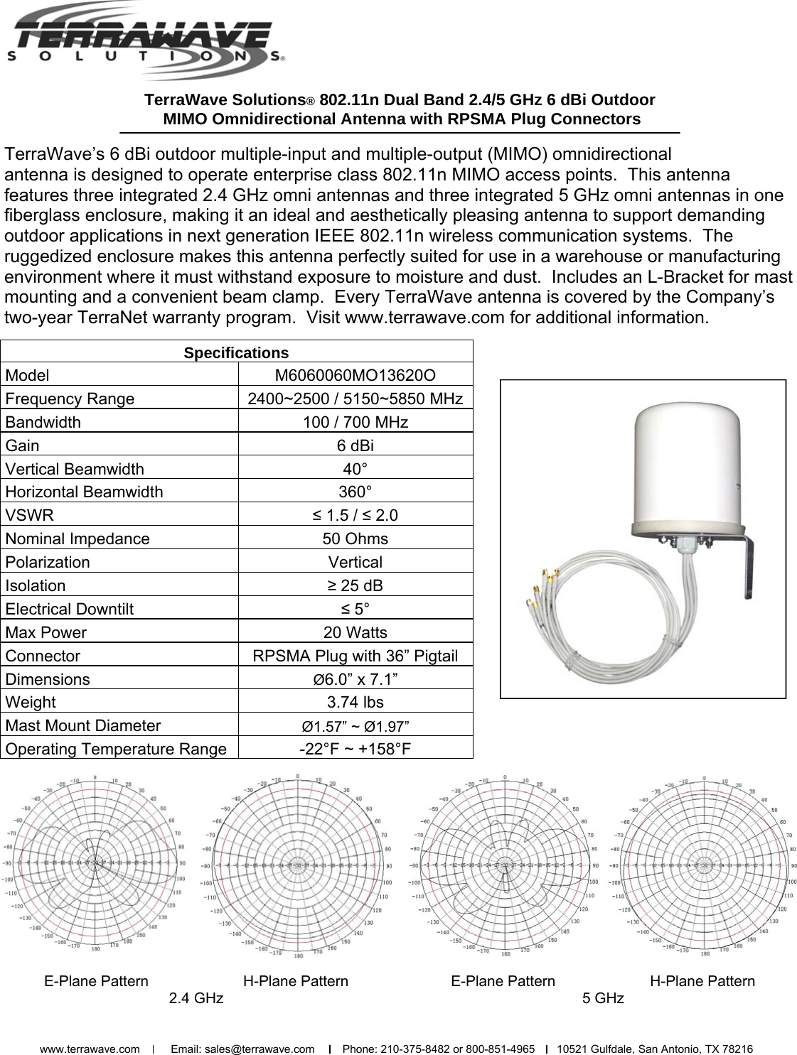 TerraWave Solutions® 802.11n Dual Band 2.4/5 GHz 6 dBi Outdoor  MIMO Omnidirectional Antenna with RPSMA Plug Connectors TerraWave’s 6 dBi outdoor multiple-input and multiple-output (MIMO) omnidirectional  antenna is designed to operate enterprise class 802.11n MIMO access points.  This antenna       features three integrated 2.4 GHz omni antennas and three integrated 5 GHz omni antennas in one fiberglass enclosure, making it an ideal and aesthetically pleasing antenna to support demanding outdoor applications in next generation IEEE 802.11n wireless communication systems.  The       ruggedized enclosure makes this antenna perfectly suited for use in a warehouse or manufacturing environment where it must withstand exposure to moisture and dust.  Includes an L-Bracket for mast mounting and a convenient beam clamp.  Every TerraWave antenna is covered by the Company’s two-year TerraNet warranty program.  Visit www.terrawave.com for additional information.  Specifications  Model  M6060060MO13620O  Frequency Range  2400~2500 / 5150~5850 MHz  Bandwidth   100 / 700 MHz  Gain   6 dBi  Vertical Beamwidth   40°  Horizontal Beamwidth   360°  VSWR  ≤ 1.5 / ≤ 2.0  Nominal Impedance   50 Ohms  Polarization Vertical  Isolation  ≥ 25 dB  Electrical Downtilt  ≤ 5°  Max Power   20 Watts  Connector  RPSMA Plug with 36” Pigtail  Dimensions  Ø6.0” x 7.1”  Weight   3.74 lbs  Mast Mount Diameter  Ø1.57” ~ Ø1.97”  Operating Temperature Range  -22°F ~ +158°F E-Plane Pattern                       H-Plane Pattern   2.4 GHz   E-Plane Pattern                       H-Plane Pattern   5 GHz   www.terrawave.com          Email: sales@terrawave.com         Phone: 210-375-8482 or 800-851-4965       10521 Gulfdale, San Antonio, TX 78216                