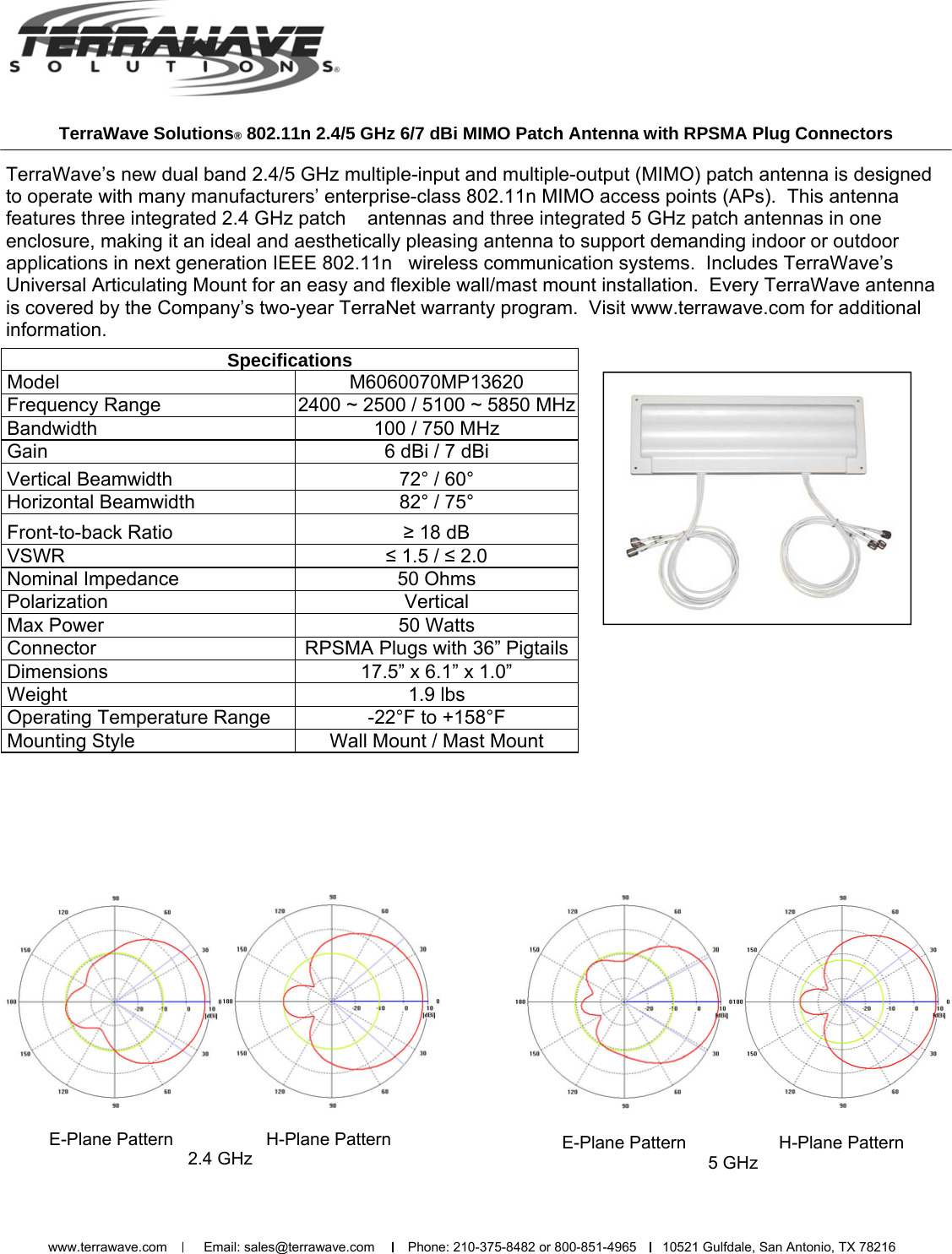 TerraWave Solutions® 802.11n 2.4/5 GHz 6/7 dBi MIMO Patch Antenna with RPSMA Plug Connectors TerraWave’s new dual band 2.4/5 GHz multiple-input and multiple-output (MIMO) patch antenna is designed to operate with many manufacturers’ enterprise-class 802.11n MIMO access points (APs).  This antenna features three integrated 2.4 GHz patch    antennas and three integrated 5 GHz patch antennas in one enclosure, making it an ideal and aesthetically pleasing antenna to support demanding indoor or outdoor applications in next generation IEEE 802.11n   wireless communication systems.  Includes TerraWave’s Universal Articulating Mount for an easy and flexible wall/mast mount installation.  Every TerraWave antenna is covered by the Company’s two-year TerraNet warranty program.  Visit www.terrawave.com for additional information.    E-Plane Pattern                   H-Plane Pattern   2.4 GHz    E-Plane Pattern                   H-Plane Pattern   5 GHz   Specifications  Model  M6060070MP13620  Frequency Range  2400 ~ 2500 / 5100 ~ 5850 MHz  Bandwidth   100 / 750 MHz  Gain   6 dBi / 7 dBi  Vertical Beamwidth   72° / 60°  Horizontal Beamwidth   82° / 75°  Front-to-back Ratio  ≥ 18 dB  VSWR  ≤ 1.5 / ≤ 2.0  Nominal Impedance   50 Ohms  Polarization  Vertical  Max Power   50 Watts  Connector  RPSMA Plugs with 36” Pigtails  Dimensions  17.5” x 6.1” x 1.0”  Weight   1.9 lbs  Operating Temperature Range  -22°F to +158°F  Mounting Style  Wall Mount / Mast Mount www.terrawave.com          Email: sales@terrawave.com         Phone: 210-375-8482 or 800-851-4965       10521 Gulfdale, San Antonio, TX 78216                