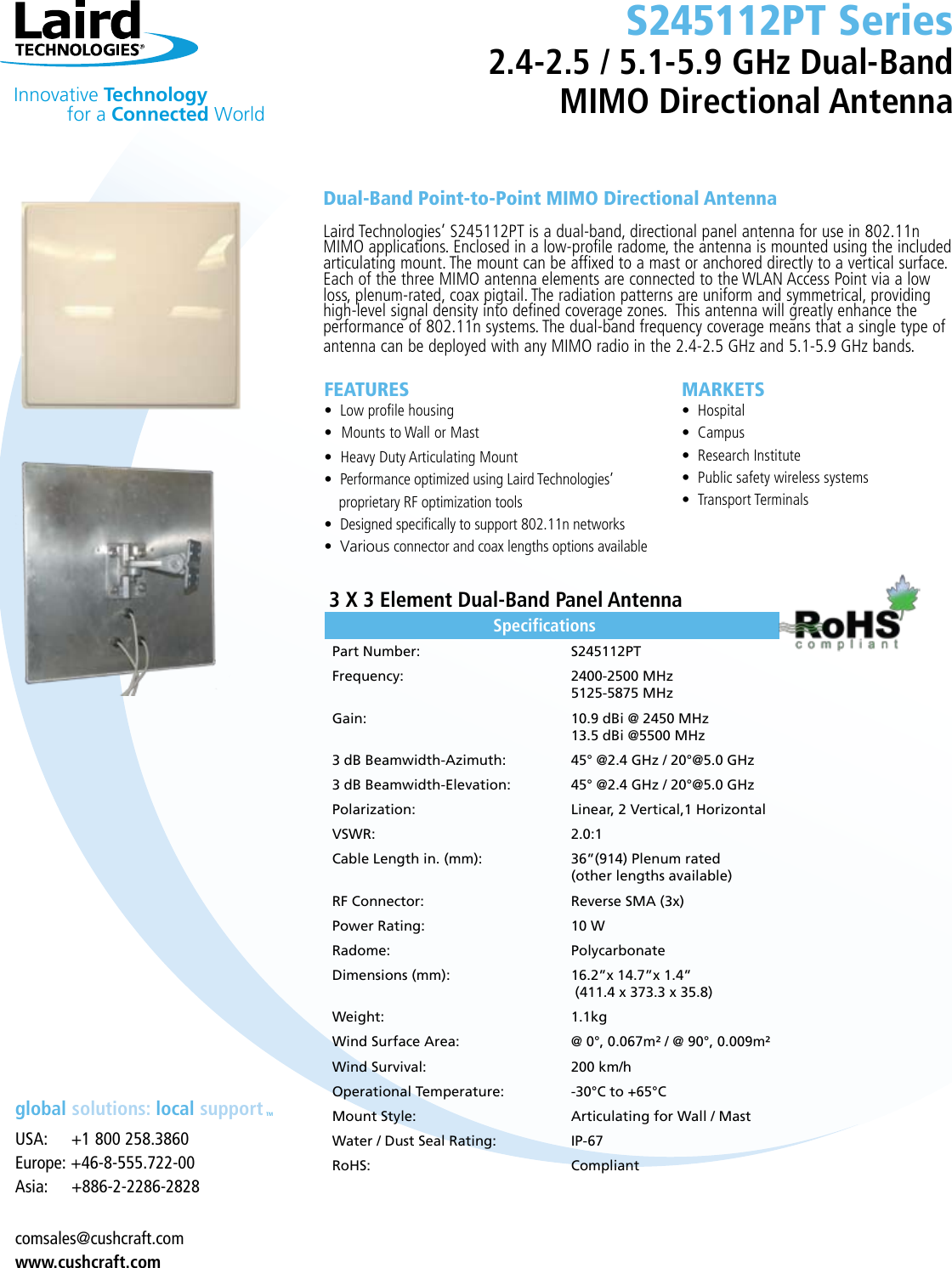 global solutions: local supportTM•’                                   Specications Part Number:    S245112PTFrequency:    2400-2500 MHz   5125-5875 MHzGain:    10.9 dBi @ 2450 MHz   13.5 dBi @5500 MHz3 dB Beamwidth-Azimuth:    45° @2.4 GHz / 20°@5.0 GHz3 dB Beamwidth-Elevation:    45° @2.4 GHz / 20°@5.0 GHzPolarization:     Linear, 2 Vertical,1 Horizontal VSWR:    2.0:1Cable Length in. (mm):    36”(914) Plenum rated   (other lengths available)RF Connector:    Reverse SMA (3x)Power Rating:    10 WRadome:    PolycarbonateDimensions (mm):    16.2”x 14.7”x 1.4”    (411.4 x 373.3 x 35.8)Weight:    1.1kgWind Surface Area:    @ 0°, 0.067m² / @ 90°, 0.009m²Wind Survival:    200 km/hOperational Temperature:    -30°C to +65°CMount Style:    Articulating for Wall / MastWater / Dust Seal Rating:    IP-67RoHS:    Compliant  Innovative Technology  for a Connected WorldFEATURES• Low profile housing•Mounts to Wall or Mast•Heavy Duty Articulating Mount  • Performance optimized using Laird Technologies’     proprietary RF optimization tools • Designed specifically to support 802.11n networks• Variousconnector and coax lengths options available USA:     +1 800 258.3860Europe: +46-8-555.722-00Asia:     +886-2-2286-2828 comsales@cushcraft.comwww.cushcraft.comDual-Band Point-to-Point MIMO Directional AntennaLaird Technologies’ S245112PT is a dual-band, directional panel antenna for use in 802.11n MIMO applications. Enclosed in a low-profile radome, the antenna is mounted using the included articulating mount. The mount can be affixed to a mast or anchored directly to a vertical surface. Each of the three MIMO antenna elements are connected to the WLAN Access Point via a low loss, plenum-rated, coax pigtail. The radiation patterns are uniform and symmetrical, providing high-level signal density into defined coverage zones.  This antenna will greatly enhance the performance of 802.11n systems. The dual-band frequency coverage means that a single type of antenna can be deployed with any MIMO radio in the 2.4-2.5 GHz and 5.1-5.9 GHz bands. MARKETS• Hospital• Campus• Research Institute• Public safety wireless systems• Transport Terminals 3 X 3 Element Dual-Band Panel AntennaS245112PT Series2.4-2.5 / 5.1-5.9 GHz Dual-Band MIMO Directional Antenna