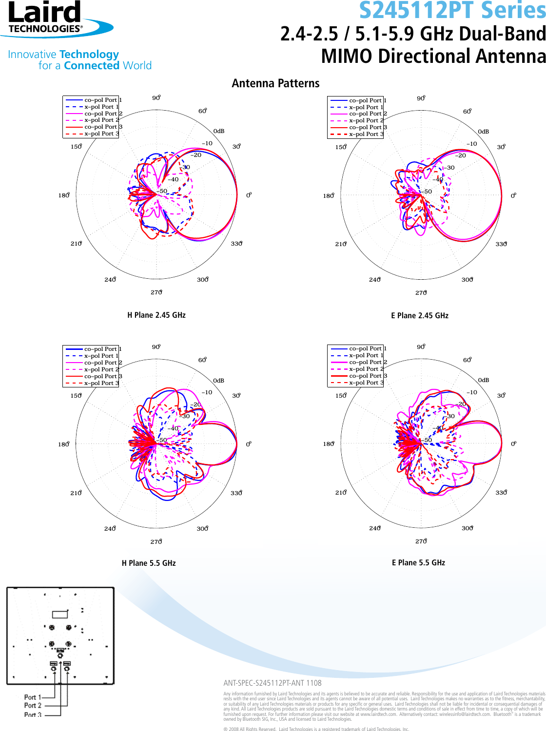 Innovative Technology  for a Connected WorldANT-SPEC-S245112PT-ANT 1108Any information furnished by Laird Technologies and its agents is believed to be accurate and reliable. Responsibility for the use and application of Laird Technologies materials rests with the end user since Laird Technologies and its agents cannot be aware of all potential uses.  Laird Technologies makes no warranties as to the tness, merchantability, or suitability of any Laird Technologies materials or products for any specic or general uses.  Laird Technologies shall not be liable for incidental or consequential damages of any kind. All Laird Technologies products are sold pursuant to the Laird Technologies domestic terms and conditions of sale in effect from time to time, a copy of which will be furnished upon request. For further information please visit our website at www.lairdtech.com.  Alternatively contact: wirelessinfo@lairdtech.com.  Bluetooth® is a trademark owned by Bluetooth SIG, Inc., USA and licensed to Laird Technologies.® 2008 All Rights Reserved.  Laird Technologies is a registered trademark of Laird Technologies, Inc.Antenna Patterns H Plane 2.45 GHz  E Plane 2.45 GHz H Plane 5.5 GHz  E Plane 5.5 GHzS245112PT Series2.4-2.5 / 5.1-5.9 GHz Dual-Band MIMO Directional Antenna0dB−10−20−30−40−50 0ο30ο60ο90ο120ο150ο180ο210ο240ο270ο300ο330οProject 3106, Prototype unit, Azimuth plane, 2.450GHz  co−pol Port 1x−pol Port 1co−pol Port 2x−pol Port 2co−pol Port 3x−pol Port 30dB−10−20−30−40−50 0ο30ο60ο90ο120ο150ο180ο210ο240ο270ο300ο330οProject 3106, Prototype unit, Azimuth plane, 5.500GHz  co−pol Port 1x−pol Port 1co−pol Port 2x−pol Port 2co−pol Port 3x−pol Port 30dB−10−20−30−40−50 0ο30ο60ο90ο120ο150ο180ο210ο240ο270ο300ο330οProject 3106, Prototype unit, Elevation plane, 2.450GHz  co−pol Port 1x−pol Port 1co−pol Port 2x−pol Port 2co−pol Port 3x−pol Port 30dB−10−20−30−40−50 0ο30ο60ο90ο120ο150ο180ο210ο240ο270ο300ο330οProject 3106, Prototype unit, Elevation plane, 5.500GHz  co−pol Port 1x−pol Port 1co−pol Port 2x−pol Port 2co−pol Port 3x−pol Port 3