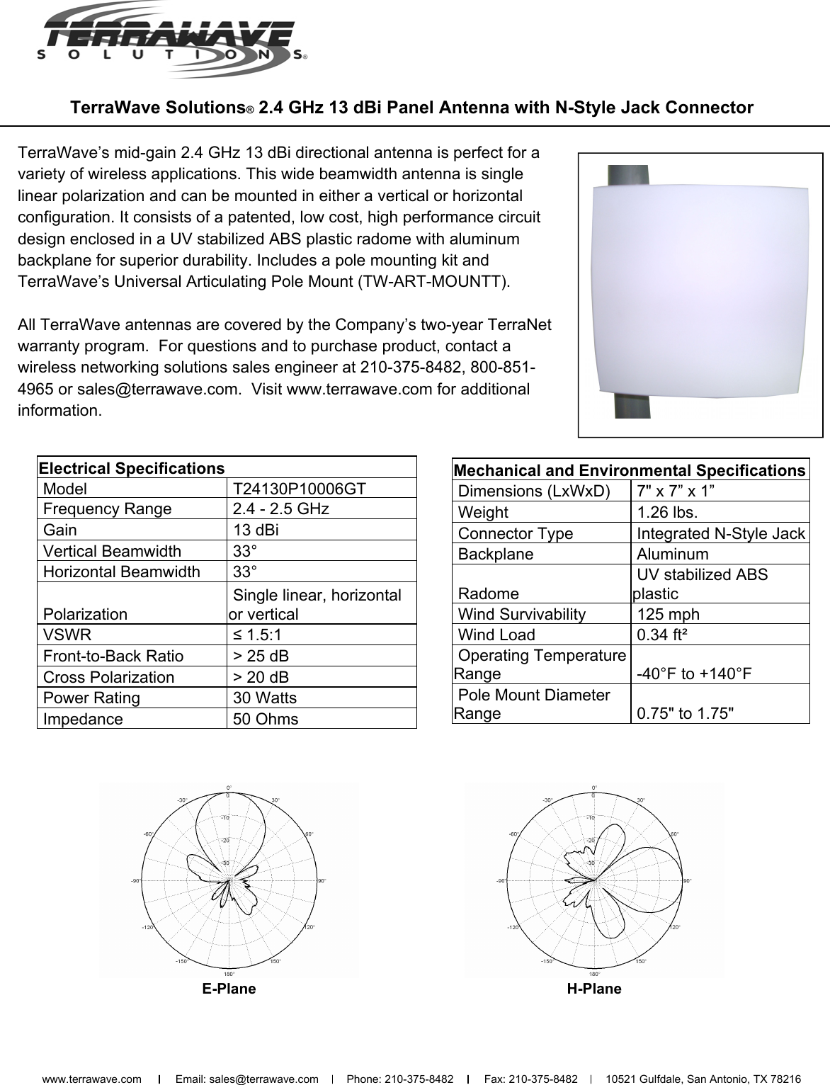  TerraWave Solutions® 2.4 GHz 13 dBi Panel Antenna with N-Style Jack Connector TerraWave’s mid-gain 2.4 GHz 13 dBi directional antenna is perfect for a variety of wireless applications. This wide beamwidth antenna is single linear polarization and can be mounted in either a vertical or horizontal configuration. It consists of a patented, low cost, high performance circuit design enclosed in a UV stabilized ABS plastic radome with aluminum backplane for superior durability. Includes a pole mounting kit and TerraWave’s Universal Articulating Pole Mount (TW-ART-MOUNTT).  All TerraWave antennas are covered by the Company’s two-year TerraNet warranty program.  For questions and to purchase product, contact a wireless networking solutions sales engineer at 210-375-8482, 800-851-4965 or sales@terrawave.com.  Visit www.terrawave.com for additional information. E-Plane H-Plane Electrical Specifications  Model   T24130P10006GT  Frequency Range   2.4 - 2.5 GHz  Gain   13 dBi  Vertical Beamwidth   33°  Horizontal Beamwidth   33°  Polarization  Single linear, horizontal or vertical  VSWR   ≤ 1.5:1   Front-to-Back Ratio   &gt; 25 dB  Cross Polarization   &gt; 20 dB   Power Rating   30 Watts  Impedance   50 Ohms Mechanical and Environmental Specifications  Dimensions (LxWxD)   7&quot; x 7” x 1”  Weight   1.26 lbs.  Connector Type   Integrated N-Style Jack  Backplane   Aluminum  Radome   UV stabilized ABS   plastic  Wind Survivability   125 mph  Wind Load   0.34 ft²  Operating Temperature Range   -40°F to +140°F   Pole Mount Diameter Range   0.75&quot; to 1.75&quot;  www.terrawave.com           Email: sales@terrawave.com         Phone: 210-375-8482          Fax: 210-375-8482         10521 Gulfdale, San Antonio, TX 78216                