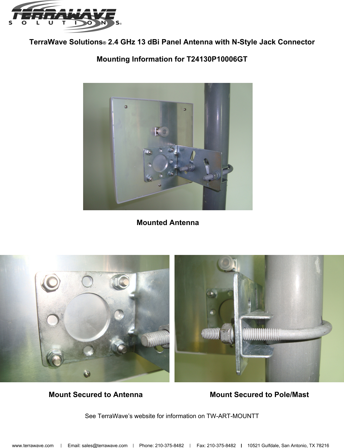 TerraWave Solutions® 2.4 GHz 13 dBi Panel Antenna with N-Style Jack Connector  Mounting Information for T24130P10006GT Mounted Antenna Mount Secured to Pole/Mast www.terrawave.com           Email: sales@terrawave.com         Phone: 210-375-8482          Fax: 210-375-8482         10521 Gulfdale, San Antonio, TX 78216                  Mount Secured to Antenna See TerraWave’s website for information on TW-ART-MOUNTT 