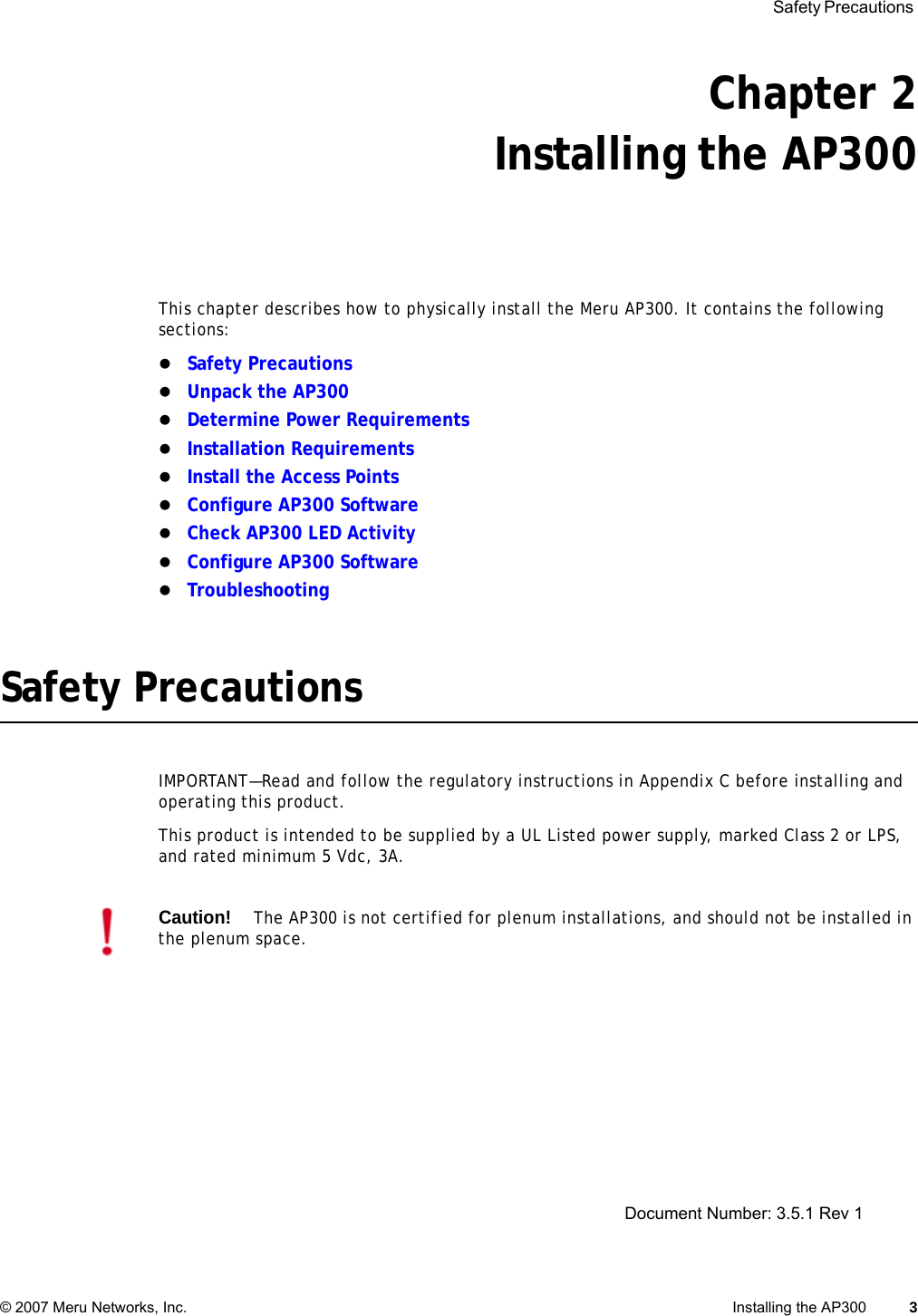  Safety Precautions © 2007 Meru Networks, Inc. Installing the AP300 3 Chapter 2Installing the AP300This chapter describes how to physically install the Meru AP300. It contains the following sections:zSafety PrecautionszUnpack the AP300zDetermine Power RequirementszInstallation RequirementszInstall the Access PointszConfigure AP300 SoftwarezCheck AP300 LED ActivityzConfigure AP300 SoftwarezTroubleshootingSafety PrecautionsIMPORTANT—Read and follow the regulatory instructions in Appendix C before installing and operating this product.This product is intended to be supplied by a UL Listed power supply, marked Class 2 or LPS, and rated minimum 5 Vdc, 3A.Caution!The AP300 is not certified for plenum installations, and should not be installed in the plenum space.Document Number: 3.5.1 Rev 1