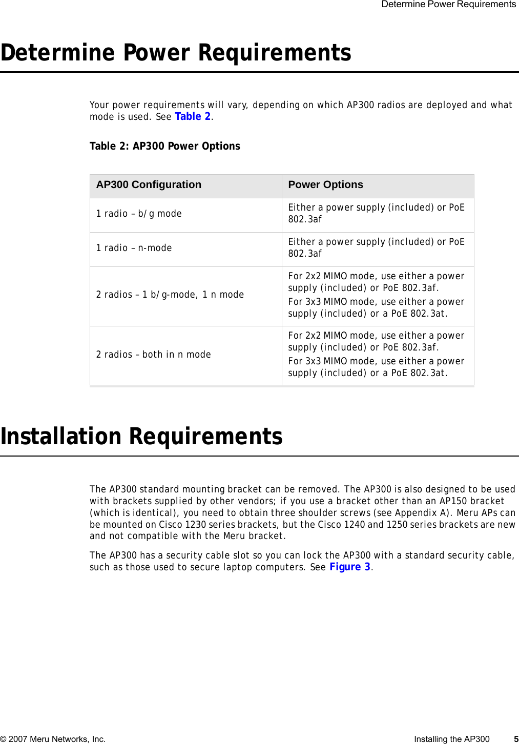  Determine Power Requirements © 2007 Meru Networks, Inc. Installing the AP300 5 Determine Power RequirementsYour power requirements will vary, depending on which AP300 radios are deployed and what mode is used. See Table 2. Table 2: AP300 Power OptionsInstallation RequirementsThe AP300 standard mounting bracket can be removed. The AP300 is also designed to be used with brackets supplied by other vendors; if you use a bracket other than an AP150 bracket (which is identical), you need to obtain three shoulder screws (see Appendix A). Meru APs can be mounted on Cisco 1230 series brackets, but the Cisco 1240 and 1250 series brackets are new and not compatible with the Meru bracket. The AP300 has a security cable slot so you can lock the AP300 with a standard security cable, such as those used to secure laptop computers. See Figure 3.AP300 Configuration Power Options1 radio – b/g mode Either a power supply (included) or PoE 802.3af1 radio – n-mode Either a power supply (included) or PoE 802.3af2 radios – 1 b/g-mode, 1 n modeFor 2x2 MIMO mode, use either a power supply (included) or PoE 802.3af.For 3x3 MIMO mode, use either a power supply (included) or a PoE 802.3at.2 radios – both in n modeFor 2x2 MIMO mode, use either a power supply (included) or PoE 802.3af.For 3x3 MIMO mode, use either a power supply (included) or a PoE 802.3at.
