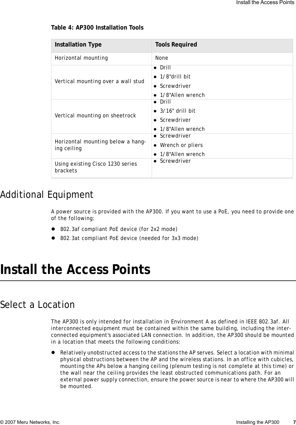  Install the Access Points © 2007 Meru Networks, Inc. Installing the AP300 7 Table 4: AP300 Installation ToolsAdditional EquipmentA power source is provided with the AP300. If you want to use a PoE, you need to provide one of the following:z802.3af compliant PoE device (for 2x2 mode)z802.3at compliant PoE device (needed for 3x3 mode)Install the Access PointsSelect a LocationThe AP300 is only intended for installation in Environment A as defined in IEEE 802.3af. All interconnected equipment must be contained within the same building, including the inter-connected equipment&apos;s associated LAN connection. In addition, the AP300 should be mounted in a location that meets the following conditions:zRelatively unobstructed access to the stations the AP serves. Select a location with minimal physical obstructions between the AP and the wireless stations. In an office with cubicles, mounting the APs below a hanging ceiling (plenum testing is not complete at this time) or the wall near the ceiling provides the least obstructed communications path. For an external power supply connection, ensure the power source is near to where the AP300 will be mounted.Installation Type Tools RequiredHorizontal mounting NoneVertical mounting over a wall studzDrill z1/8&quot;drill bitzScrewdriverz1/8&quot;Allen wrenchVertical mounting on sheetrockzDrillz3/16&quot; drill bitzScrewdriverz1/8&quot;Allen wrenchHorizontal mounting below a hang-ing ceilingzScrewdriverzWrench or pliersz1/8&quot;Allen wrenchUsing existing Cisco 1230 series bracketszScrewdriver