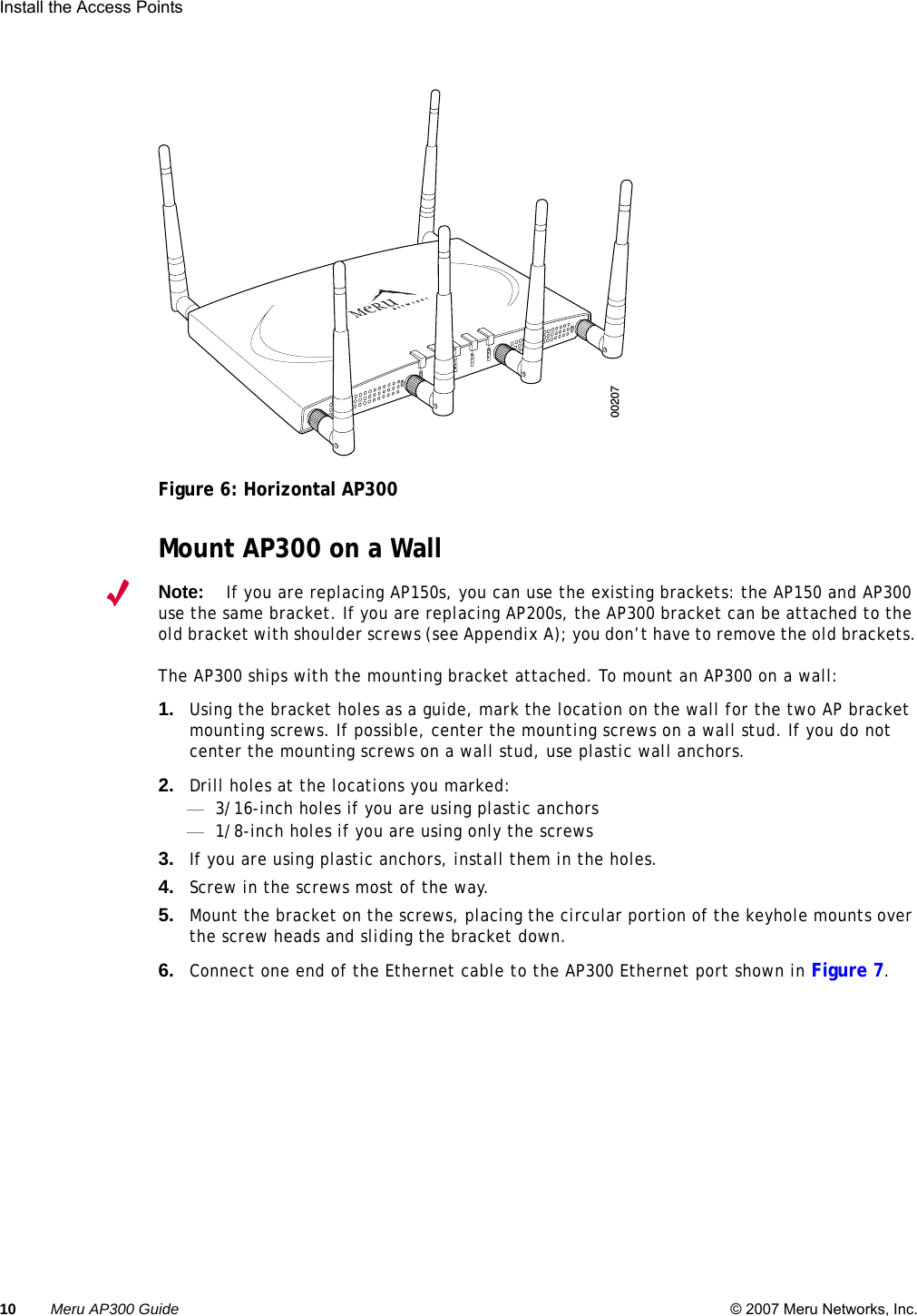 10 Meru AP300 Guide © 2007 Meru Networks, Inc.Install the Access Points Figure 6: Horizontal AP300Mount AP300 on a WallNote:If you are replacing AP150s, you can use the existing brackets: the AP150 and AP300 use the same bracket. If you are replacing AP200s, the AP300 bracket can be attached to the old bracket with shoulder screws (see Appendix A); you don’t have to remove the old brackets.The AP300 ships with the mounting bracket attached. To mount an AP300 on a wall:1. Using the bracket holes as a guide, mark the location on the wall for the two AP bracket mounting screws. If possible, center the mounting screws on a wall stud. If you do not center the mounting screws on a wall stud, use plastic wall anchors.2. Drill holes at the locations you marked:—3/16-inch holes if you are using plastic anchors—1/8-inch holes if you are using only the screws3. If you are using plastic anchors, install them in the holes.4. Screw in the screws most of the way.5. Mount the bracket on the screws, placing the circular portion of the keyhole mounts over the screw heads and sliding the bracket down.6. Connect one end of the Ethernet cable to the AP300 Ethernet port shown in Figure 7.A2A2ALANRF1RF2200207