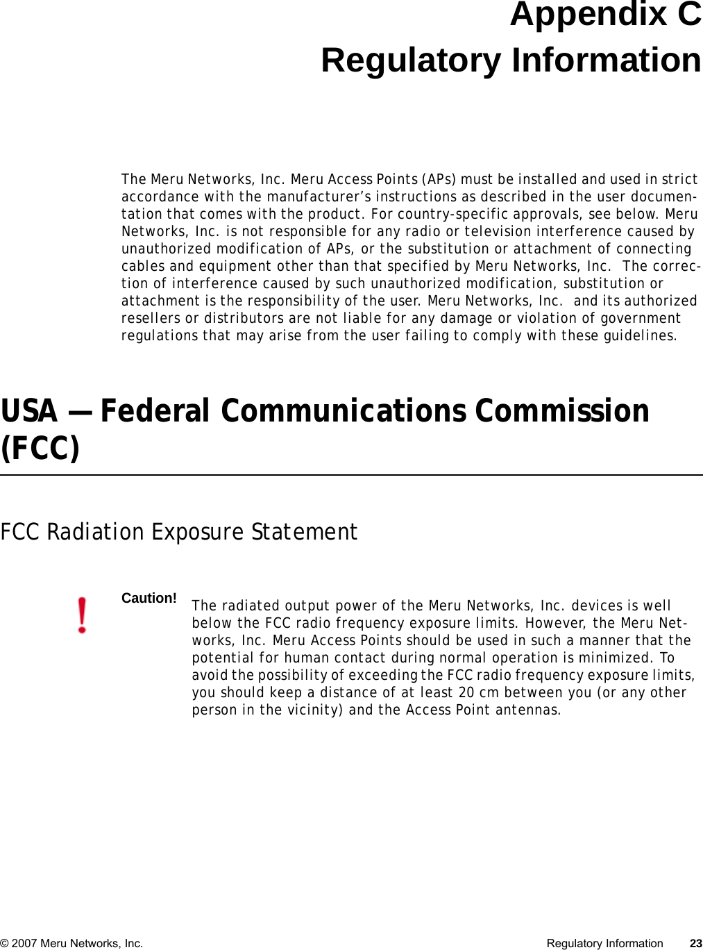 © 2007 Meru Networks, Inc. Regulatory Information 23 Appendix CRegulatory InformationThe Meru Networks, Inc. Meru Access Points (APs) must be installed and used in strict accordance with the manufacturer’s instructions as described in the user documen-tation that comes with the product. For country-specific approvals, see below. Meru Networks, Inc. is not responsible for any radio or television interference caused by unauthorized modification of APs, or the substitution or attachment of connecting cables and equipment other than that specified by Meru Networks, Inc.  The correc-tion of interference caused by such unauthorized modification, substitution or attachment is the responsibility of the user. Meru Networks, Inc.  and its authorized resellers or distributors are not liable for any damage or violation of government regulations that may arise from the user failing to comply with these guidelines.USA — Federal Communications Commission (FCC)FCC Radiation Exposure StatementCaution!The radiated output power of the Meru Networks, Inc. devices is well below the FCC radio frequency exposure limits. However, the Meru Net-works, Inc. Meru Access Points should be used in such a manner that the potential for human contact during normal operation is minimized. To avoid the possibility of exceeding the FCC radio frequency exposure limits, you should keep a distance of at least 20 cm between you (or any other person in the vicinity) and the Access Point antennas.