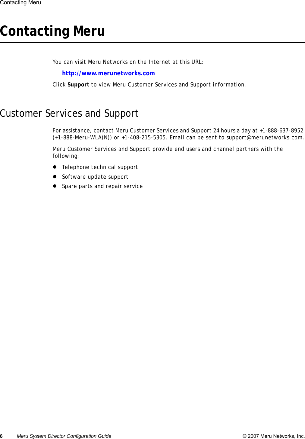 6Meru System Director Configuration Guide © 2007 Meru Networks, Inc.Contacting Meru Contacting Meru You can visit Meru Networks on the Internet at this URL:http://www.merunetworks.comClick Support to view Meru Customer Services and Support information.Customer Services and SupportFor assistance, contact Meru Customer Services and Support 24 hours a day at +1-888-637-8952 (+1-888-Meru-WLA(N)) or +1-408-215-5305. Email can be sent to support@merunetworks.com.Meru Customer Services and Support provide end users and channel partners with the following:zTelephone technical supportzSoftware update supportzSpare parts and repair service