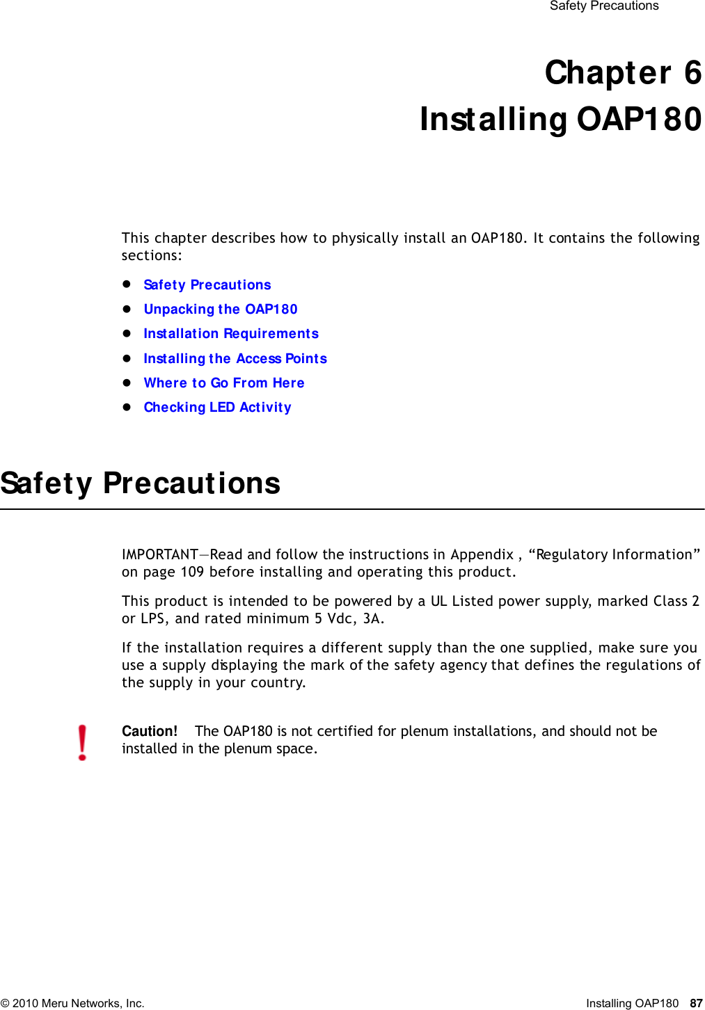  Safety Precautions © 2010 Meru Networks, Inc. Installing OAP180 87 Chapter 6Installing OAP180This chapter describes how to physically install an OAP180. It contains the following sections:Safety PrecautionsUnpacking the OAP180Installation RequirementsInstalling the Access PointsWhere to Go From HereChecking LED ActivitySafety PrecautionsIMPORTANT—Read and follow the instructions in Appendix , “Regulatory Information” on page 109 before installing and operating this product.This product is intended to be powered by a UL Listed power supply, marked Class 2 or LPS, and rated minimum 5 Vdc, 3A.If the installation requires a different supply than the one supplied, make sure you use a supply displaying the mark of the safety agency that defines the regulations of the supply in your country.Caution!The OAP180 is not certified for plenum installations, and should not be installed in the plenum space.