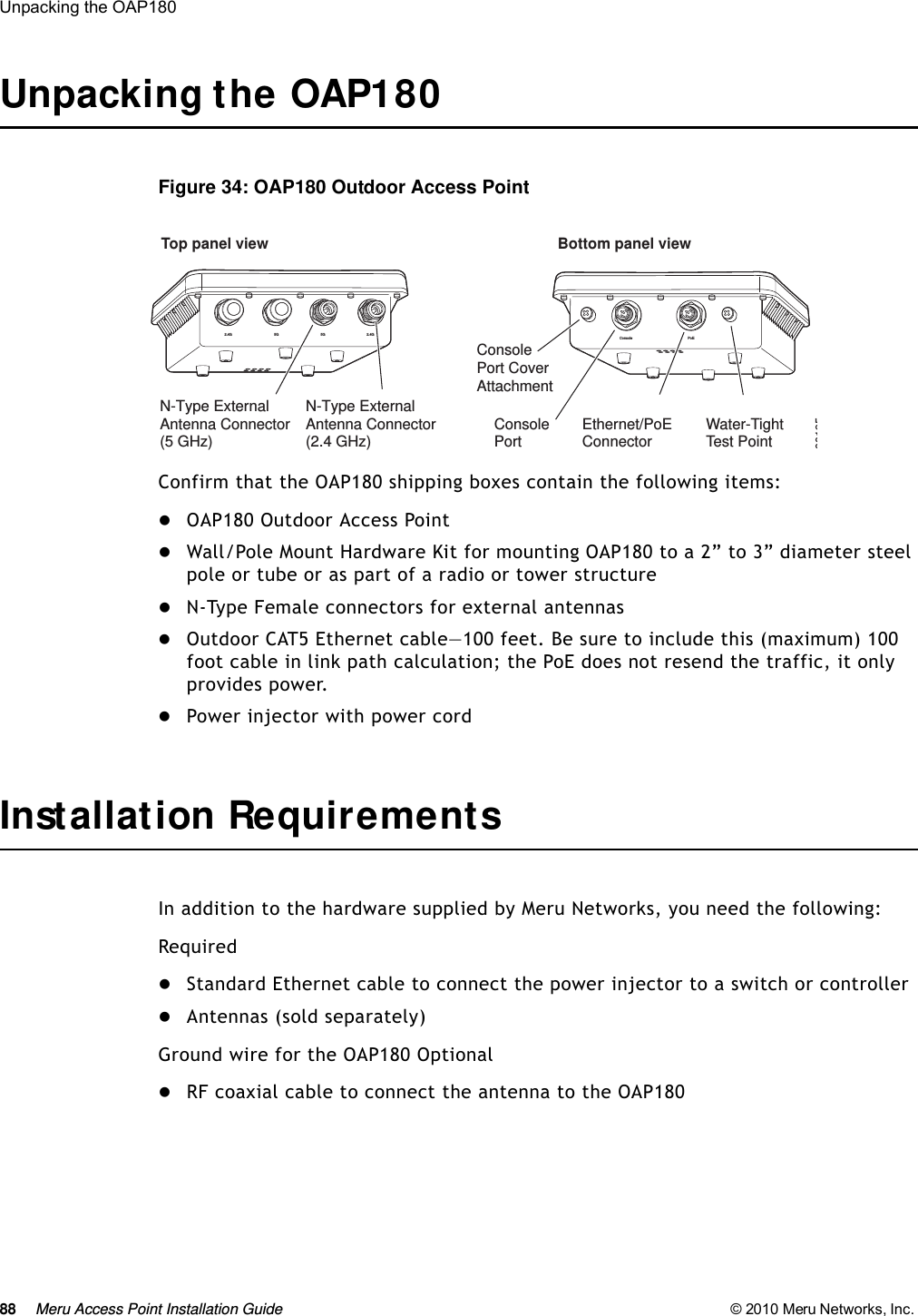 88 Meru Access Point Installation Guide © 2010 Meru Networks, Inc. Unpacking the OAP180 Unpacking the OAP180Figure 34: OAP180 Outdoor Access PointConfirm that the OAP180 shipping boxes contain the following items:OAP180 Outdoor Access Point Wall/Pole Mount Hardware Kit for mounting OAP180 to a 2” to 3” diameter steel pole or tube or as part of a radio or tower structureN-Type Female connectors for external antennasOutdoor CAT5 Ethernet cable—100 feet. Be sure to include this (maximum) 100 foot cable in link path calculation; the PoE does not resend the traffic, it only provides power.Power injector with power cordInstallation RequirementsIn addition to the hardware supplied by Meru Networks, you need the following:RequiredStandard Ethernet cable to connect the power injector to a switch or controllerAntennas (sold separately)Ground wire for the OAP180 OptionalRF coaxial cable to connect the antenna to the OAP18000195Top panel view Bottom panel viewConsolePortConsolePort CoverAttachmentEthernet/PoEConnector2.4G 2.4G5G 5GN-Type ExternalAntenna Connector(5 GHz)N-Type ExternalAntenna Connector(2.4 GHz)Console PoEWater-TightTest Point