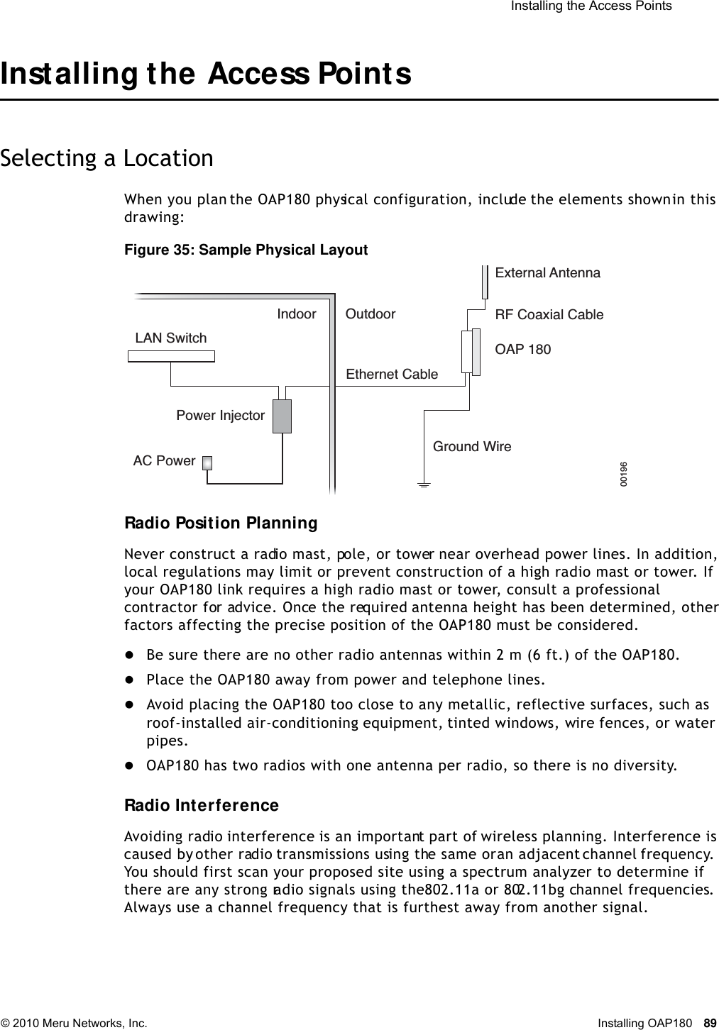  Installing the Access Points © 2010 Meru Networks, Inc. Installing OAP180 89 Installing the Access PointsSelecting a LocationWhen you plan the OAP180 physical configuration, include the elements shown in this drawing:Figure 35: Sample Physical LayoutRadio Position PlanningNever construct a radio mast, pole, or tower near overhead power lines. In addition, local regulations may limit or prevent construction of a high radio mast or tower. If your OAP180 link requires a high radio mast or tower, consult a professional contractor for advice. Once the required antenna height has been determined, other factors affecting the precise position of the OAP180 must be considered.Be sure there are no other radio antennas within 2 m (6 ft.) of the OAP180.Place the OAP180 away from power and telephone lines.Avoid placing the OAP180 too close to any metallic, reflective surfaces, such as roof-installed air-conditioning equipment, tinted windows, wire fences, or water pipes.OAP180 has two radios with one antenna per radio, so there is no diversity.Radio InterferenceAvoiding radio interference is an important part of wireless planning. Interference is caused by other radio transmissions using the same or an adjacent channel frequency. You should first scan your proposed site using a spectrum analyzer to determine if there are any strong radio signals using the 802.11a or 802.11bg channel frequencies. Always use a channel frequency that is furthest away from another signal.LAN SwitchIndoor OutdoorEthernet CableExternal AntennaRF Coaxial CableOAP 180Ground WirePower InjectorAC Power00196 