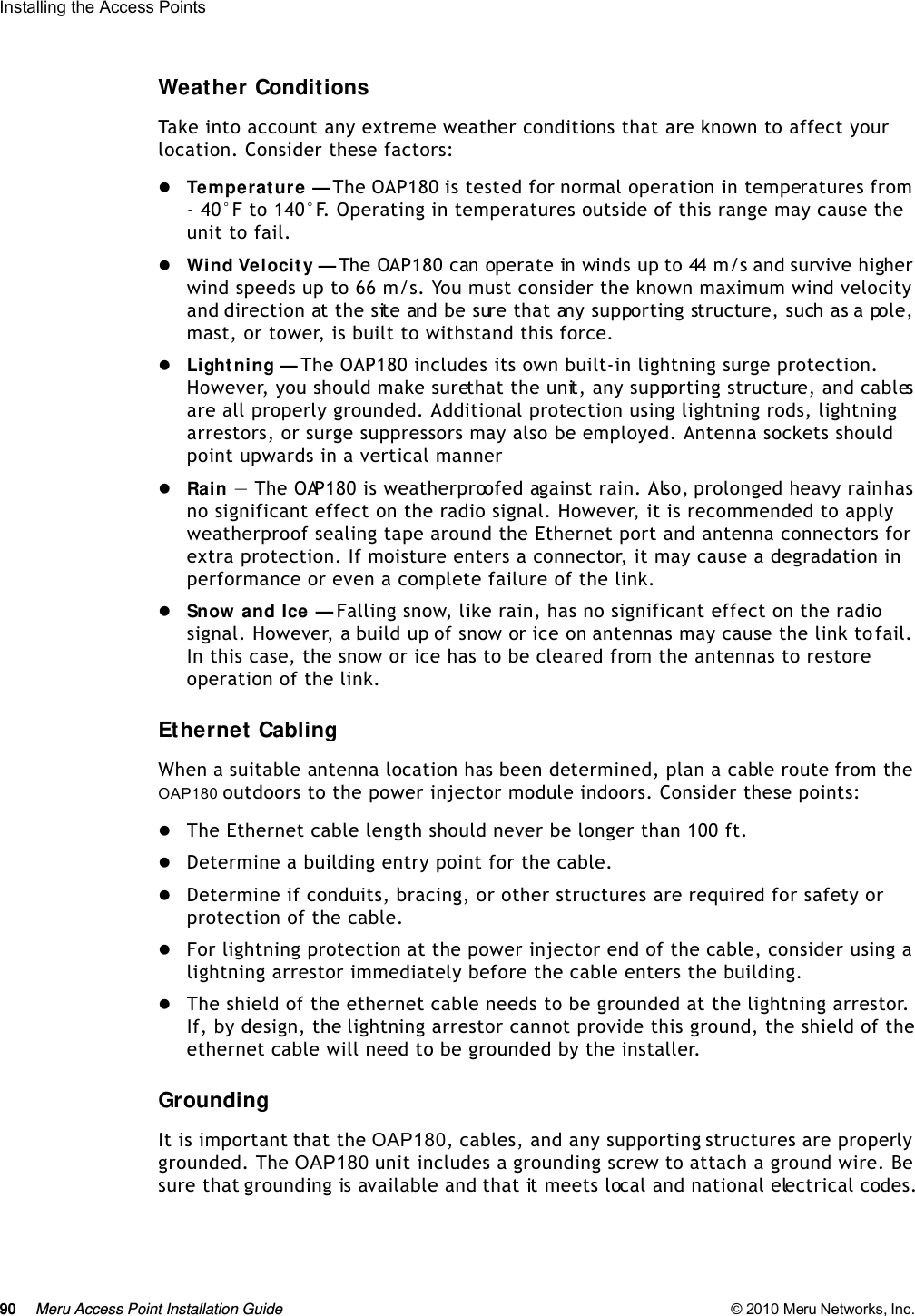 90 Meru Access Point Installation Guide © 2010 Meru Networks, Inc. Installing the Access Points Weather ConditionsTake into account any extreme weather conditions that are known to affect your location. Consider these factors:Te m p e r a t u r e  — The OAP180 is tested for normal operation in temperatures from - 40°F to 140°F. Operating in temperatures outside of this range may cause the unit to fail.Wind Velocity — The OAP180 can operate in winds up to 44 m/s and survive higher wind speeds up to 66 m/s. You must consider the known maximum wind velocity and direction at the site and be sure that any supporting structure, such as a pole, mast, or tower, is built to withstand this force.Lightning — The OAP180 includes its own built-in lightning surge protection. However, you should make sure that the unit, any supporting structure, and cables are all properly grounded. Additional protection using lightning rods, lightning arrestors, or surge suppressors may also be employed. Antenna sockets should point upwards in a vertical mannerRain — The OAP180 is weatherproofed against rain. Also, prolonged heavy rain has no significant effect on the radio signal. However, it is recommended to apply weatherproof sealing tape around the Ethernet port and antenna connectors for extra protection. If moisture enters a connector, it may cause a degradation in performance or even a complete failure of the link.Snow and Ice — Falling snow, like rain, has no significant effect on the radio signal. However, a build up of snow or ice on antennas may cause the link to fail. In this case, the snow or ice has to be cleared from the antennas to restore operation of the link.Ethernet CablingWhen a suitable antenna location has been determined, plan a cable route from the OAP180 outdoors to the power injector module indoors. Consider these points:The Ethernet cable length should never be longer than 100 ft.Determine a building entry point for the cable.Determine if conduits, bracing, or other structures are required for safety or protection of the cable.For lightning protection at the power injector end of the cable, consider using a lightning arrestor immediately before the cable enters the building.The shield of the ethernet cable needs to be grounded at the lightning arrestor. If, by design, the lightning arrestor cannot provide this ground, the shield of the ethernet cable will need to be grounded by the installer.GroundingIt is important that the OAP180, cables, and any supporting structures are properly grounded. The OAP180 unit includes a grounding screw to attach a ground wire. Be sure that grounding is available and that it meets local and national electrical codes.