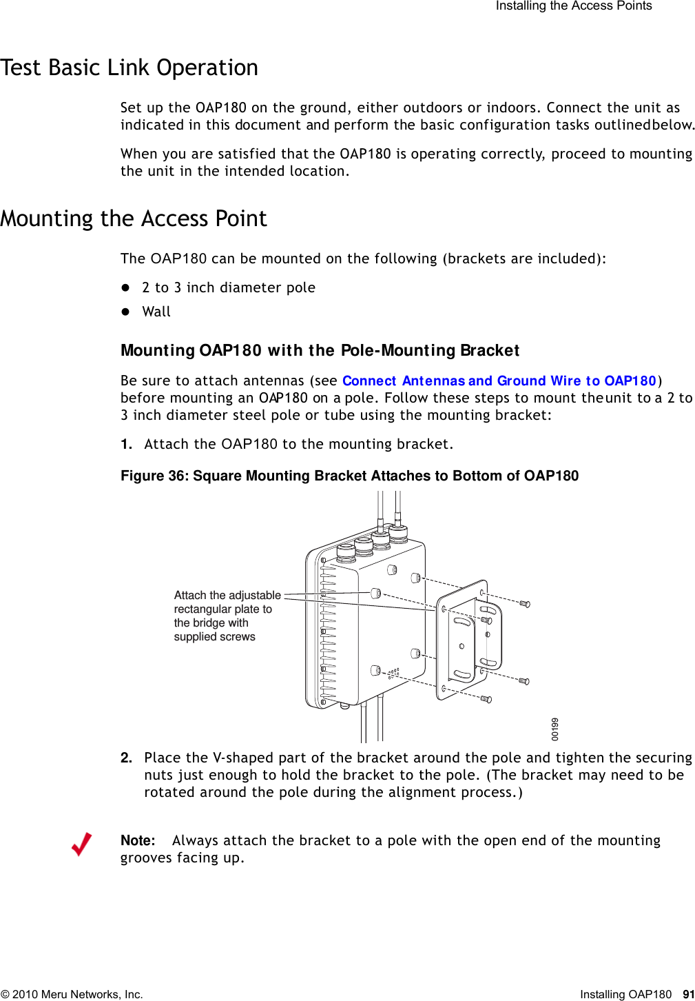  Installing the Access Points © 2010 Meru Networks, Inc. Installing OAP180 91 Test Basic Link OperationSet up the OAP180 on the ground, either outdoors or indoors. Connect the unit as indicated in this document and perform the basic configuration tasks outlined below.When you are satisfied that the OAP180 is operating correctly, proceed to mounting the unit in the intended location.Mounting the Access PointThe OAP180 can be mounted on the following (brackets are included):2 to 3 inch diameter poleWallMounting OAP180 with the Pole-Mounting BracketBe sure to attach antennas (see Connect Antennas and Ground Wire to OAP180) before mounting an OAP180 on a pole. Follow these steps to mount the unit to a 2 to 3 inch diameter steel pole or tube using the mounting bracket:1. Attach the OAP180 to the mounting bracket.Figure 36: Square Mounting Bracket Attaches to Bottom of OAP1802. Place the V-shaped part of the bracket around the pole and tighten the securing nuts just enough to hold the bracket to the pole. (The bracket may need to be rotated around the pole during the alignment process.)00199Attach the adjustablerectangular plate tothe bridge with supplied screwsNote:Always attach the bracket to a pole with the open end of the mounting grooves facing up.