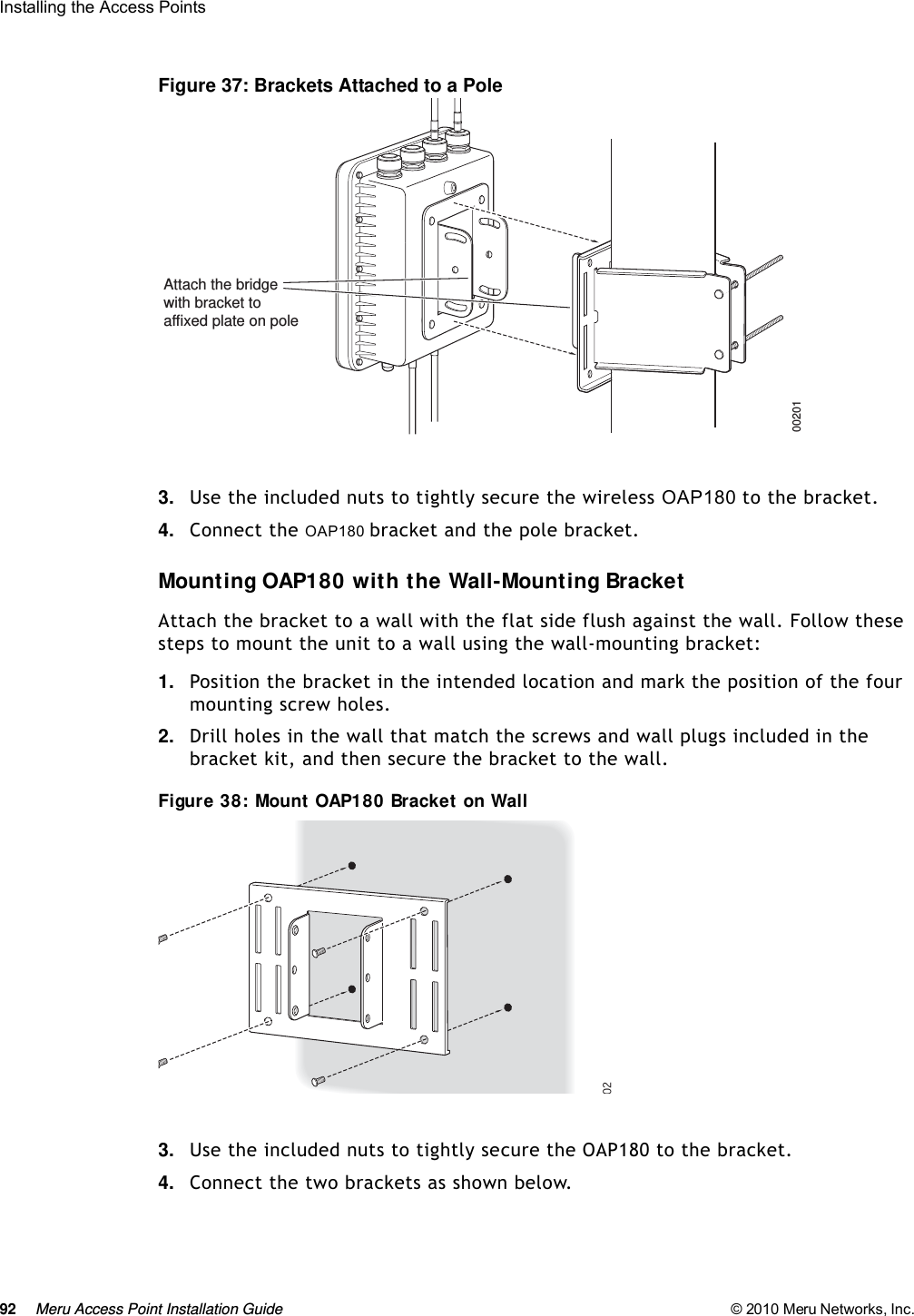 92 Meru Access Point Installation Guide © 2010 Meru Networks, Inc. Installing the Access Points Figure 37: Brackets Attached to a Pole3. Use the included nuts to tightly secure the wireless OAP180 to the bracket.4. Connect the OAP180 bracket and the pole bracket. Mounting OAP180 with the Wall-Mounting BracketAttach the bracket to a wall with the flat side flush against the wall. Follow these steps to mount the unit to a wall using the wall-mounting bracket:1. Position the bracket in the intended location and mark the position of the four mounting screw holes.2. Drill holes in the wall that match the screws and wall plugs included in the bracket kit, and then secure the bracket to the wall.Figure 38: Mount OAP180 Bracket on Wall3. Use the included nuts to tightly secure the OAP180 to the bracket.4. Connect the two brackets as shown below.00201Attach the bridgewith bracket toaffixed plate on pole02