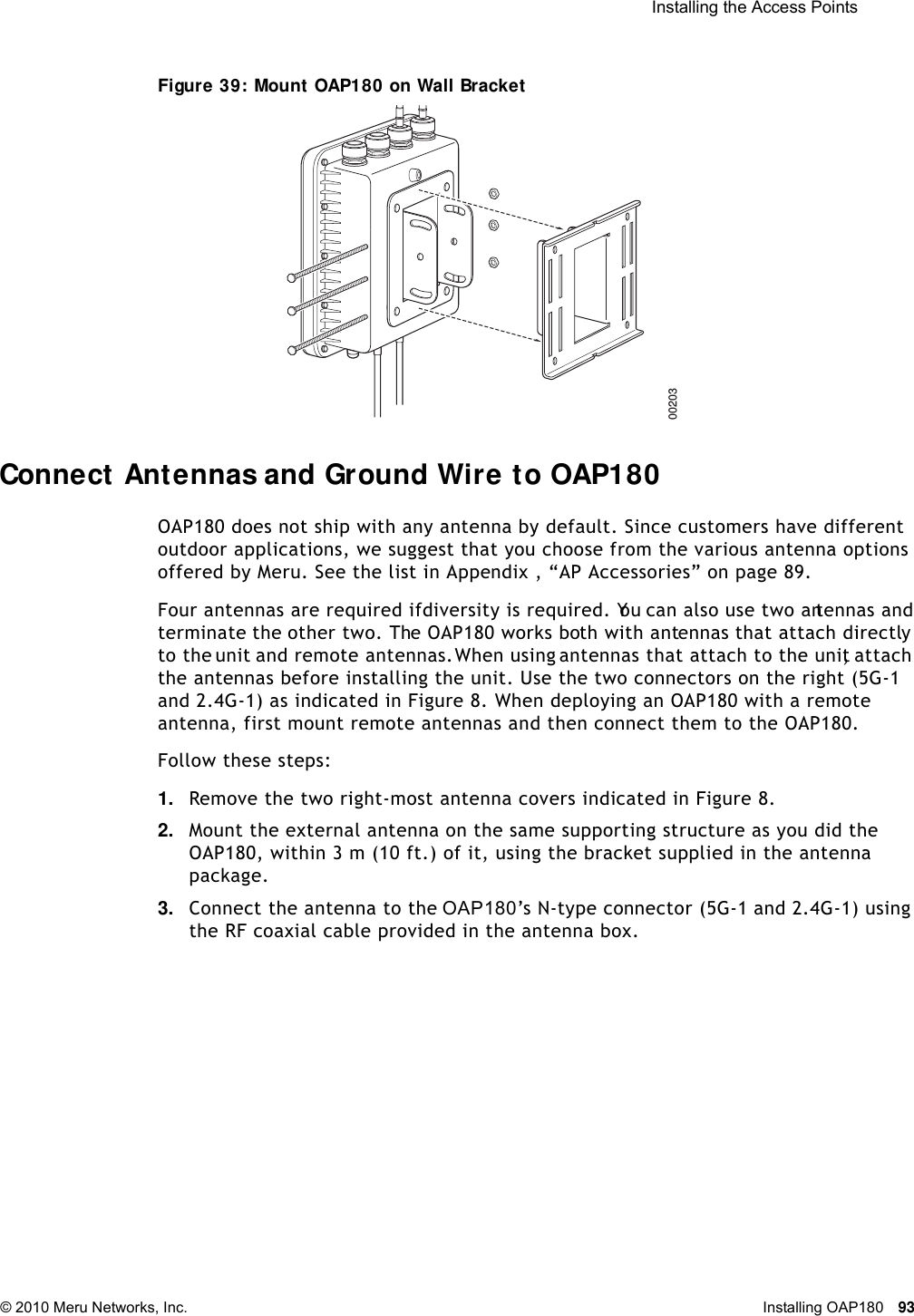  Installing the Access Points © 2010 Meru Networks, Inc. Installing OAP180 93 Figure 39: Mount OAP180 on Wall BracketConnect Antennas and Ground Wire to OAP180OAP180 does not ship with any antenna by default. Since customers have different outdoor applications, we suggest that you choose from the various antenna options offered by Meru. See the list in Appendix , “AP Accessories” on page 89.Four antennas are required if diversity is required. You can also use two antennas and terminate the other two. The OAP180 works both with antennas that attach directly to the unit and remote antennas. When using antennas that attach to the unit, attach the antennas before installing the unit. Use the two connectors on the right (5G-1 and 2.4G-1) as indicated in Figure 8. When deploying an OAP180 with a remote antenna, first mount remote antennas and then connect them to the OAP180. Follow these steps:1. Remove the two right-most antenna covers indicated in Figure 8.2. Mount the external antenna on the same supporting structure as you did the OAP180, within 3 m (10 ft.) of it, using the bracket supplied in the antenna package.3. Connect the antenna to the OAP180’s N-type connector (5G-1 and 2.4G-1) using the RF coaxial cable provided in the antenna box.00203